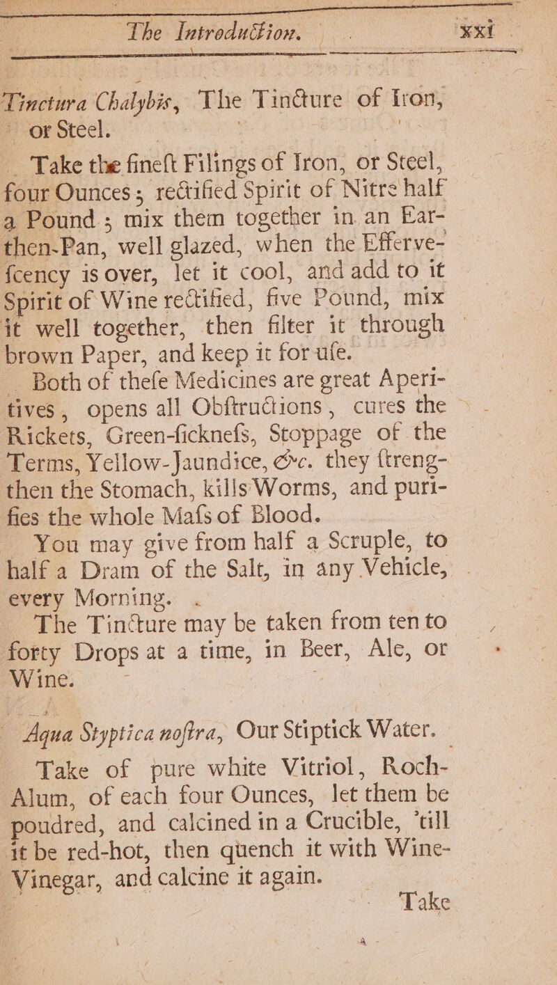 : \ \ Tinctura Chalybis, The Tinéture of fron, or Steel | Aa _ Take the fineft Filings of Iron, or Steel, four Ounces; rectified Spirit of Nitre half a Pound ; mix them together in an Ear- fcency isover, let it cool, and add to it Spirit of Wine rectitied, five Pound, mix brown Paper, and keep it for ule. _ Both of thefe Medicines are great Aperi- Rickets, Green-ficknefS, Stoppage of the Terms, Yellow- Jaundice, ec. they ttreng- then the Stomach, kills Worms, and puri- fies the whole Mafs of Blood. You may give from half a Scruple, to every Morning. | The Tincture may be taken from ten to Wine. a Aqu a Styptica noftra, Our Stiptick Water. — Take of pure white Vitriol, Roch- Alum, of each four Ounces, let them be poudred, and calcined in a Crucible, ‘till it be red-hot, then quench it with Wine- Vinegar, and calcine it again. | em .- | Take
