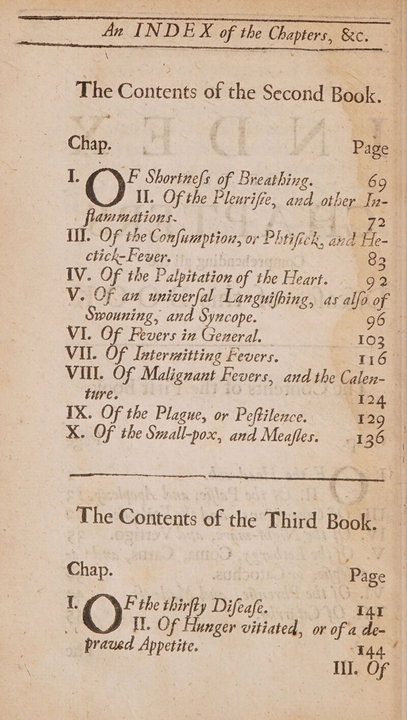 The Contents of the SecbHil Book. 1 @ Shortnefs es pba 69 flammations. III. OF the Conf imption, or Phrificl tek, ai i th ctick-Fever. 82 IV. OF the Palpitation of the Heart. 92 Swouning, and Syncope. 96 VI. Of Fevers in General. 103 ¥ VII. Of Lntermitting Fevers. 1163 ture. Pat 2s IX. Of the Plague, or Pefbilence 129 ~The Contents of the Third Boolk: Chap. sc ) Page 1 @ thirfby Dyes SAO Der | It. Of Hunger vitiated, or of a bs praued Appetite. II. OF