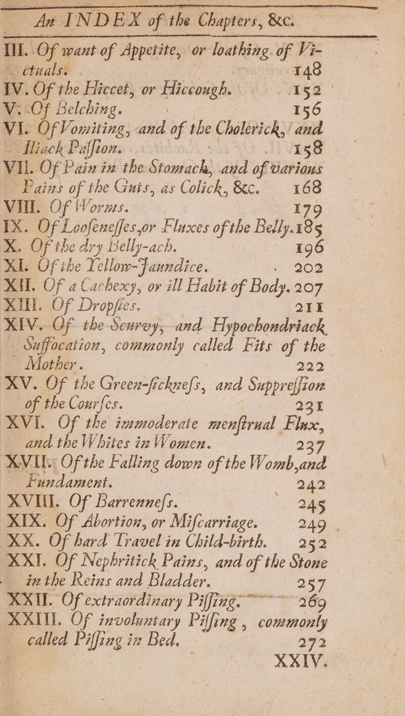 de INDEX of the Chapters, &amp;e. étuals. | 148 Vv. Of the Hiccet, or satay Vis V. OF Belching. Ts6 VI. fy Vosnitinds and of 1 rhe Cholerick, Da — Hiack Paffion. tsa 5 Vi. Of Pain in the Stomiarks and of various Pains a the Guis, as Colick, &amp;e. «168 Vill. OF Worms. 179 IX. Of Loofeneffes,or Fluxes of the Belly. 185 X. Of the dry Belly-ach. — 196 XI: Of ihe Tellow-Faundice. o, 208 es. XA. Of a Cacheccy, or ill Habit of Body.207 XU Of Dropfe ies, 215 XIV. Of the Scurvy, and Hypochondriack _ Suffocation, commonly called Fits of the _ Mother. 222 XV. Of the Green-fi chrefs, and Suppray on of the Courfes. 21 XVI. Of the immoderate menftrual Fi — and the Whites in Women. XVID: Of the Falling down of the Womb, ae Fandament. 3 ee XVII. Of Barrennefs. 245 XIX. Of Abortion, or Mifcarriage. 249 . XX. Of hard Travel in Child-birth. 252 XXII. Of Nephritick Pains, and of the Stone _ inthe Reins and Bladder. 257 XXII. Of exctraordinary Pilling” 269 XXII. Of involuntary Se img, conmonly called pul ing in Bed, gc le XXIV.