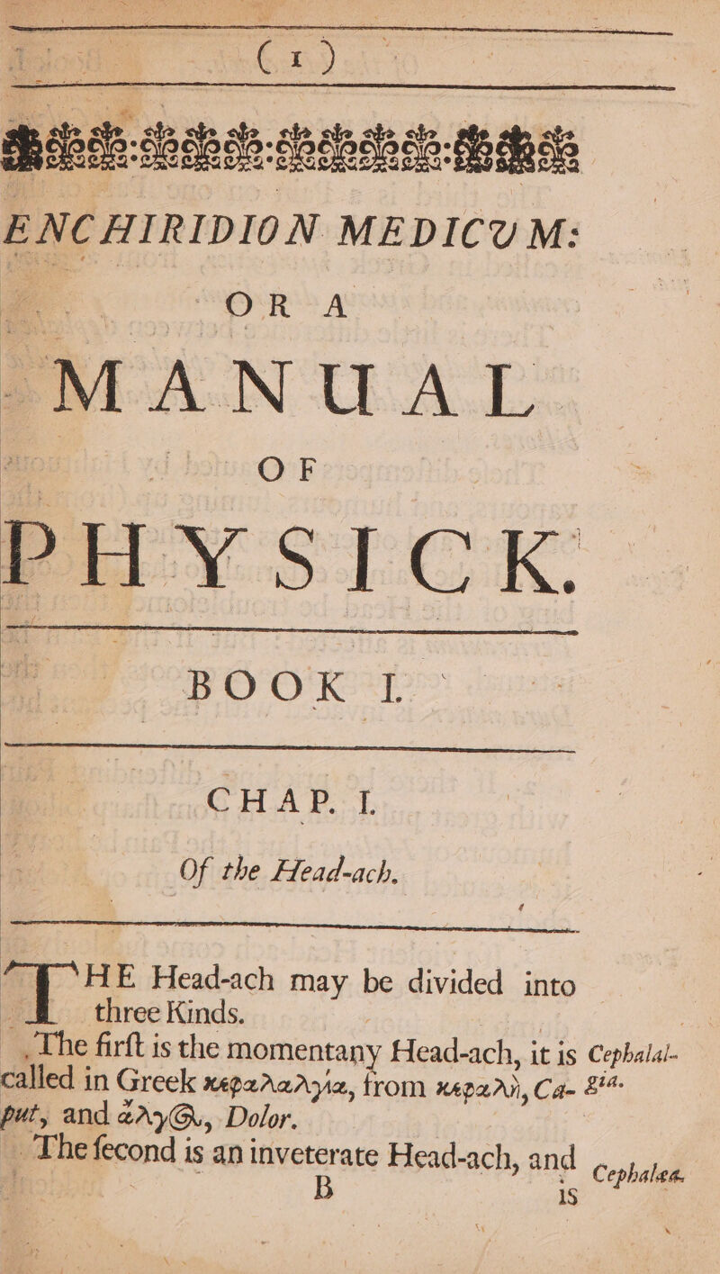 Shileih ceaiss osheeh seach ENCHIRIDION MEDICUM: MANUAL PHY SICK. BOOK TD. CHAP. | Of the Head-ach, Fae E Head-ach may be divided into — three Kinds. ; : The firft is the momentany Head-ach, it is Cephalal- called in Greek xepararyia, from xepari, Ca- 8 put, and zAyG., Dolor. | _ The fecond is an inveterate Head-ach, and ; B 15 Cephalea.