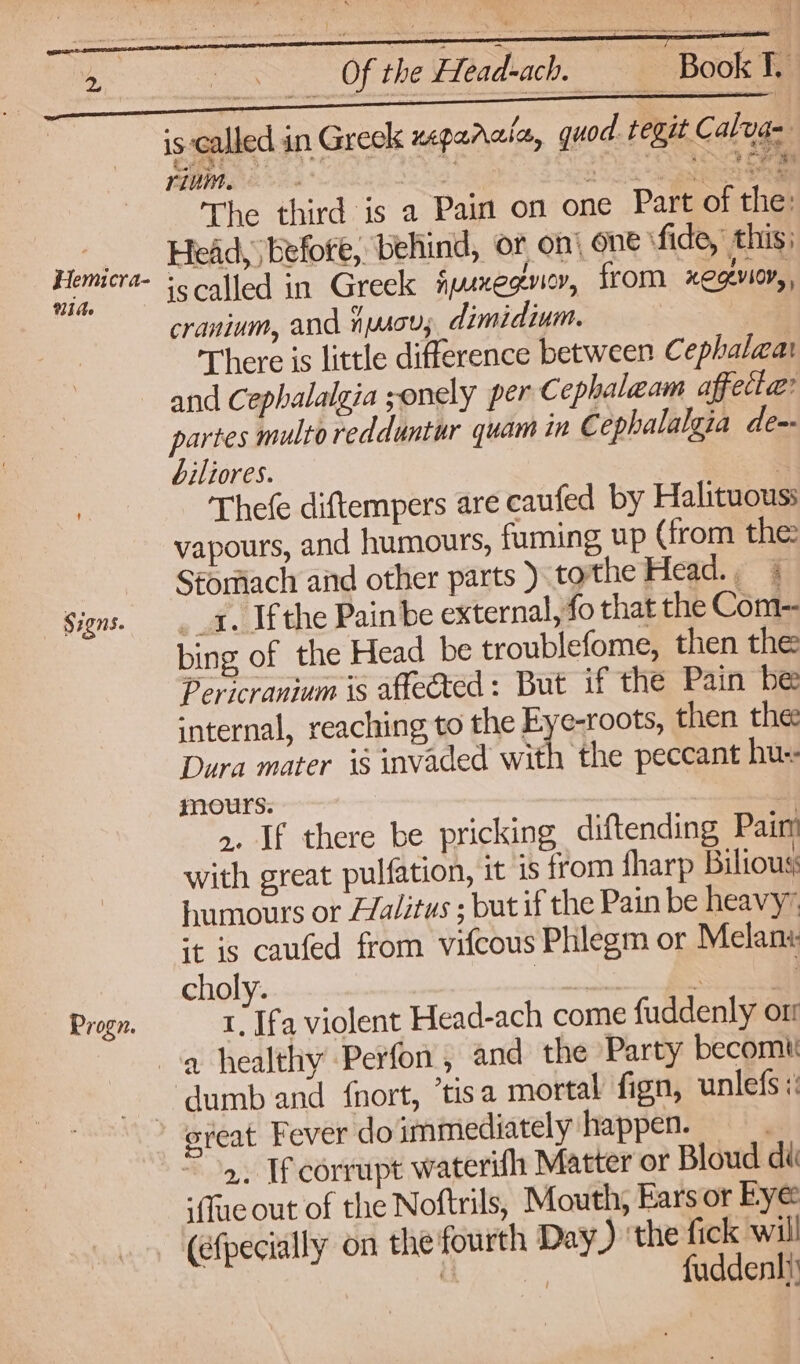Signs. Progn. Of the Head-ach. _ Book 1. is called in Greck zeparala, quod tegit Calya~ rivm. Say oy See The third is a Pain on one Part of the: Head, before, behind, or on’ one \ fide, this) ‘scalled in Greek fyxegviey, from HOGLYIOY, cranium, and hyscu,; dimidium. < There is little difference between Cephalwa and Cephalalgia ;onely per Cephalaam affecta: partes multoredduntur quam tm Cephalalgia de-- biliores. . Thefe diftempers are caufed by Halituouss vapours, and humours, fuming up (from the Stomach and other parts ). tothe Head.; % _4. Ifthe Painbe external, fo that the Com- bing of the Head be troublefome, then the Pericranium is affected: But if the Pain be internal, reaching to the Eye-roots, then the Dura mater is invaded with ‘the peccant hu: mours. | ». If there be pricking diftending Pain with great pulfation, it is from fharp Bilious humours or L/alitus ; but if the Pain be heavy” ‘t is caufed from vifcous Phlegm or Melan« choly. leis So 1 Ifa violent Head-ach come fuddenly on 2. If corrupt waterihh Matter or Bloud di ‘(ue out of the Noftrils, Mouth, Ears or Bye (efpecially on the fourth Day ) the fick will Gk fuddenhi