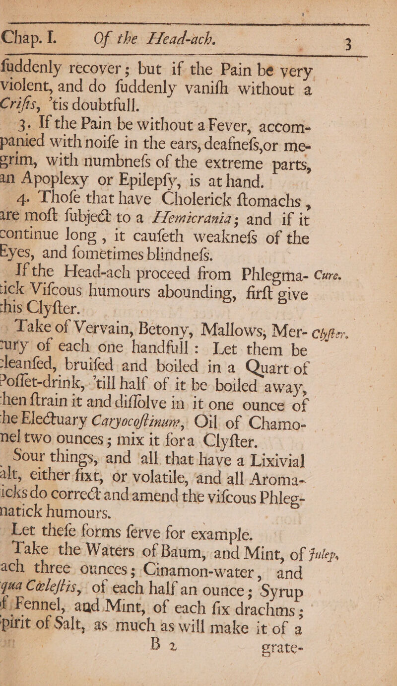 violent, and do fuddenly vanifh without a Crifts, ’tis doubtfull. 3. If the Pain be without aFever, accom- panied with noife in the ears, deafnefs,or me- grim, with numbnefs of the extreme parts, an Apoplexy or Epilepfy, is at hand. 4. Thofe that have Cholerick ftomachs ; are moft fubject to a Hemicranias and if it continue long , it caufeth weaknefS of the Eyes, and fometimes blindnefs. Ifthe Head-ach proceed from Phlegma- Cure, ick Vifcous humours abounding, firft give his Clyfter. | | | _ Take of Vervain, Betony, Mallows, Mer- cyyter. ury of each one handfull: Let them be ‘leanfed, bruifed and boiled in a Quart of offet-drink, ‘till half of it be boiled away, hen ftrain it and diffolve in. it one ounce of he Electuary Caryocoftinum, Oil of Chamo- nel two ounces; mix it fora Clyfter. Sour things, and ‘all that have a Lixivial alt, either fixt, or volatile, and all Aroma- icks do correct and amend the vifcous Phleg- natick humours. . Let thefe forms ferve for example. Take the Waters of Baum, and Mint, of Fulep, ach three ounces; Cinamon-water x and qua Céeleftis, of each half an ounce ; Syrup f Fennel, and Mint, of each fix drachms ; pirit of Salt, as much as will make it of a ie - prate-