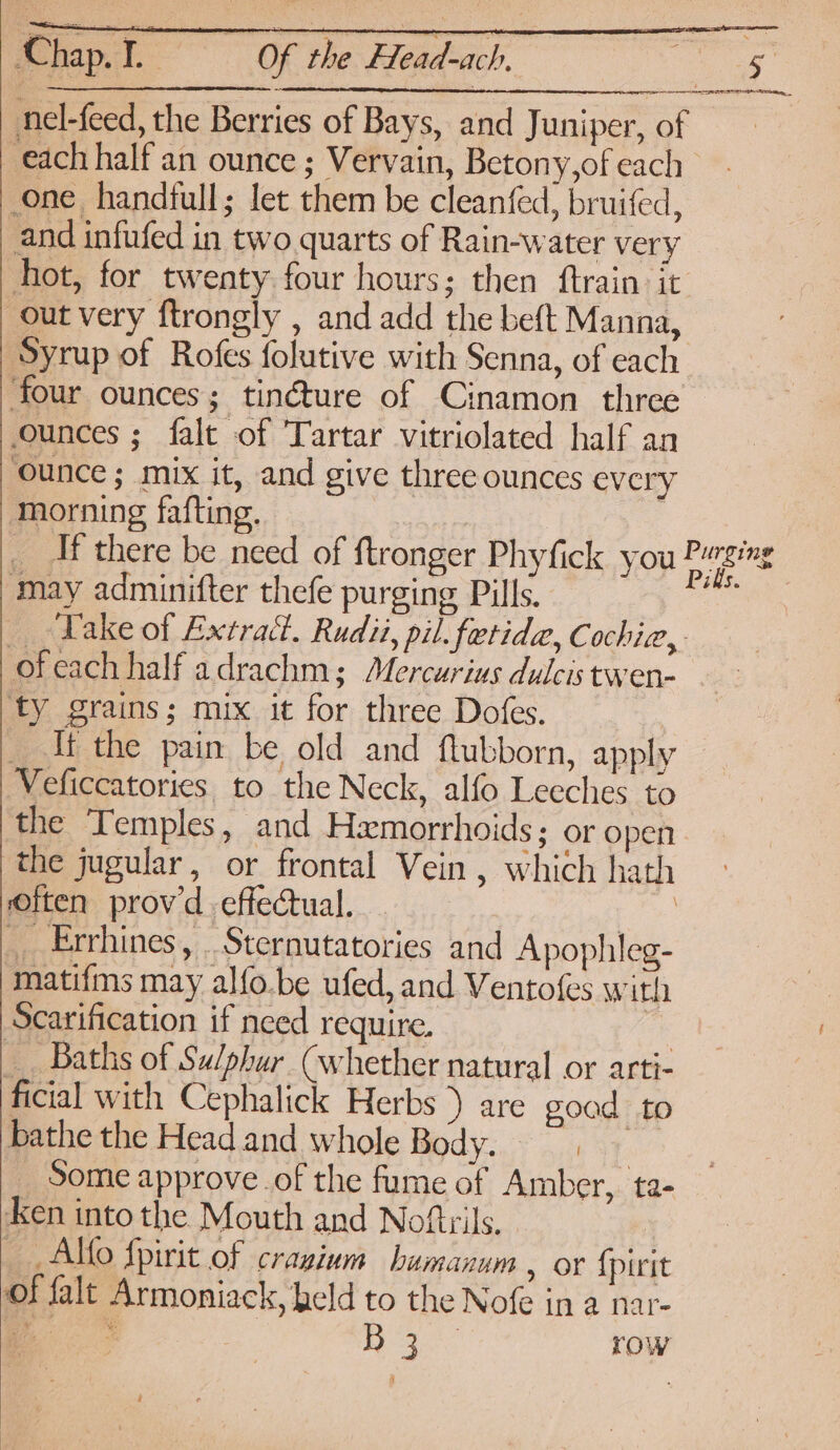 nel-feed, the Berries of Bays, and Juniper, of each half an ounce ; Vervain, Betony,ofeach one handfull; let them be cleanfed, bruifed, and infufed in two quarts of Rain-water very hot, for twenty four hours; then ftrain it out very ftrongly , and add the beft Manna, ‘Syrup of Rofes folutive with Senna, of each four ounces; tinéture of Cinamon three ounces ; falt of Tartar vitriolated half an ounce ; mix it, and give three ounces every _ Af there be need of ftronger Phyfick you fae may adminifter thefe purging Pills. ie _ -Vake of Extract. Rudi, pil. fetida, Cochiz,. ofeach half adrachm; Mercurius dulcis twen- ‘ty grains; mix it for three Dofes. __ lt the pain be old and ftubborn, apply — Veficcatories to the Neck, alfo Leeches to the Temples, and Hxmorrhoids; or open the jugular, or frontal Vein , which hath often provd-effecual. | _ Enrhines, _Sternutatories and Apophileg- matifms may alfo.be ufed, and Ventofes with Scarification if need require. | __ Baths of Sulphur (whether natural or arti- ficial with Cephalick Herbs ) are goad to Bathe the Headand whole Body. Some approve of the fume of Amber, ta- Aen into the Mouth and Noftrils. Alto fpirit of cranium bumanum , or {pirit of falt Armoniack, held to the Nofe in a nar- aie. i Ree Eh row