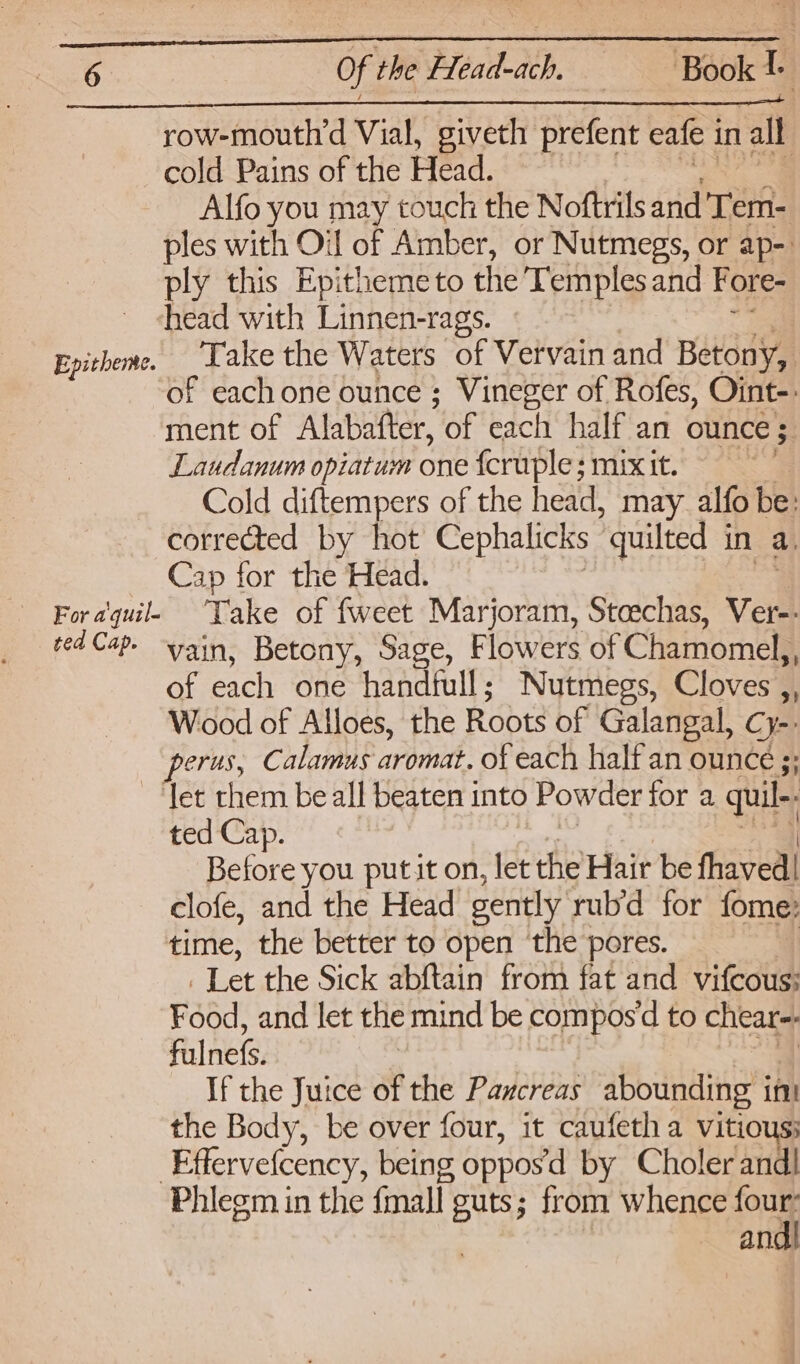 SRR ir iN ll Sl 027 ar ie RR PTT EAT row-mouth’d Vial, giveth prefent eafe i in all cold Pains of the Head. Alfo you may touch the Noftrils and Teh ples with Oil of Amber, or Nutmegs, or ap-. ply this Epithemeto the Temples and Fore- head with Linnen-rags. Epitheme. Take the Waters of Vervain and Betony, of each one ounce ; Vineger of Rofes, Oint-: ment of Alabafter, of each half an ounce ; 3 Laudanum opiatum one feruple ; mix it. Cold diftempers of the head, may alfo be: corrected by hot Cephalicks “quilted in a, Cap for the Head. ted Cap. ain, Betony, Sage, Flowers of Chamomel,, of each one handfull ; Nutmegs, Cloves ,, Wood of Alloes, the Roots of Galangal, C ye _-perus, Calamus aromat. of each half an ounce ;; ‘let them be all beaten into Powder for a quil-. : ted Cap. Before you put it on, let the’Hair be thavedll clofe, and the Head gently rub’d for fome: time, the better to open ‘the pores. Let the Sick abftain from fat and vitectia Food! and let the mind be compos‘d to chear-- Falnefs. If the Juice of the Pancreas abounding int the Body, be over four, it caufeth a vitio Effervetcency, being oppos’d by Choler andl Phiegm in the fmall guts; from whence fous an.