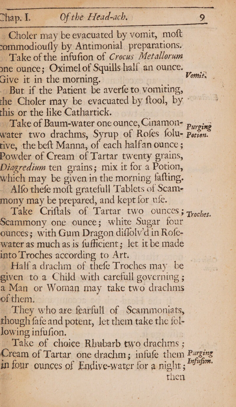 _ Choler may be evacuated by vomit, moft ommodioufly by Antimonial preparations. — Take of the infufion of Crocus Metallorum yne ounce; Oximel of Squills half an ounce. Give it in the morning. But if the Patient be averfe to. vomiting, the Choler may be evacuated by ftool, by © this or the like Cathartick. ies » ging water two drachms, Syrup of Rofes folu- Perion. tive, the beft Manna, of each halfan ounce ; Powder of Cream of Tartar twenty grains, Diagredium ten grains; mix it for a Potion, which may be given in the morning fafting. - Alfo thefe moft gratefull Tablets of Scam- mony may be prepared, and kept for ufe. _ Take Criftals of Tartar two ounces 3 gocher. Scammony one ounce; white Sugar four ounces; with Gum Dragon diflolvd in Rofe- water as much as is fuflicient; let it be made into Troches according to Art. - Halfa drachm of thefe Troches may be given to a Child with carefull governing ; a Man or Woman may take two drachms of them. | _ They who are fearfull of Scammoniats, though fafe and potent, let them take the fcl- lowing infufion. . Take of choice Rhubarb two drachms ; Cream of Tartar one drachm; infufe them Purging in four ounces of Endiye-water for a night; 7° e then