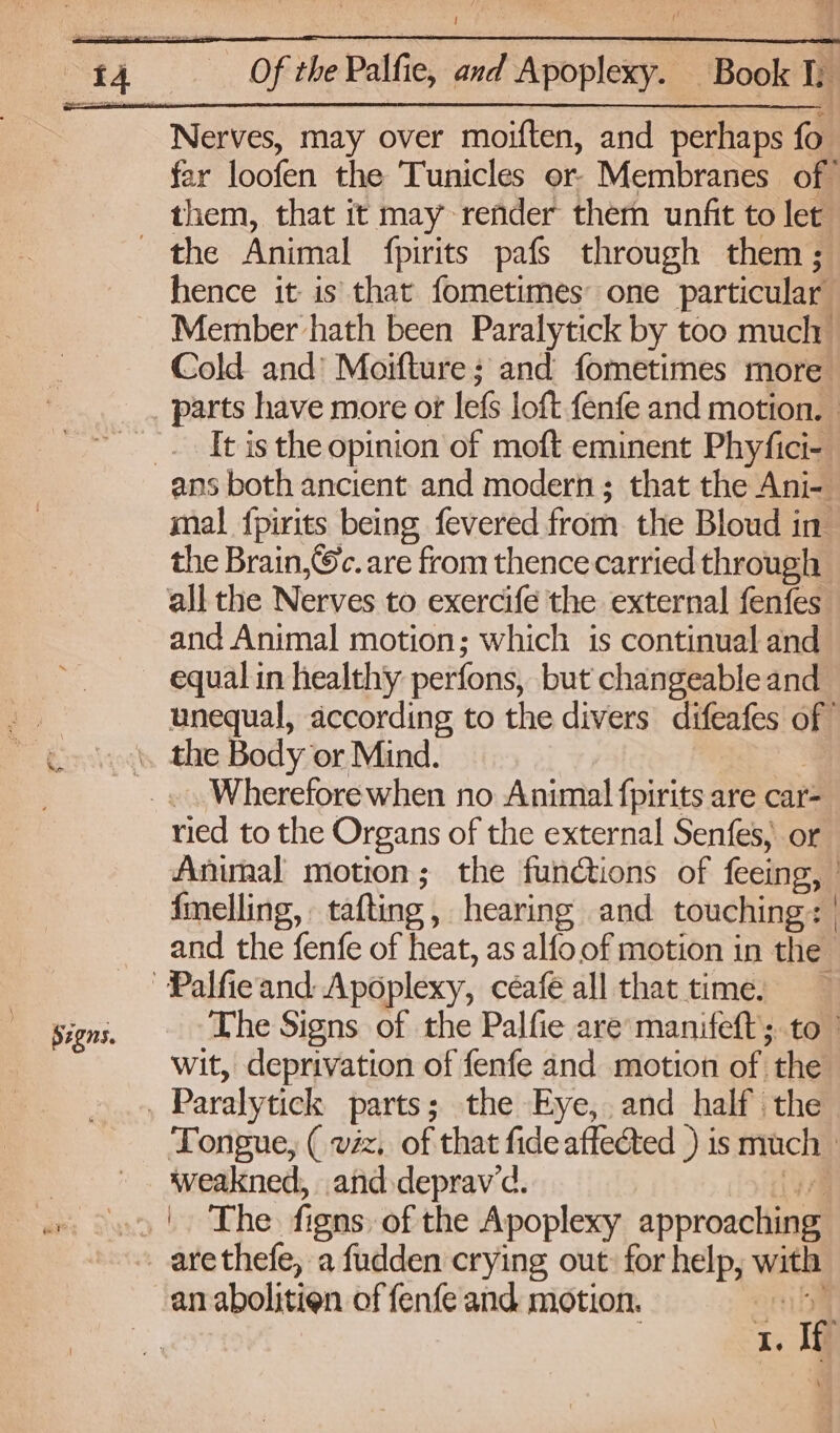Nerves, may over moiften, and perhaps fo far loofen the Tunicles or. Membranes of them, that it may render thern unfit to let the Animal fpirits pafs through them ; hence it is that fometimes’ one particular . Member hath been Paralytick by too much Cold and’ Moifture ; and fometimes more parts have more ot lefs loft fenfe and motion. _. It is the opinion of moft eminent Phyfici- ans both ancient and modern ; that the Ani- mal {pirits being fevered from the Bloud in the Brain,@c. are from thence carried through all the Nerves to exercife the external fenfes and Animal motion; which is continual and equal in healthy perfons, but changeable and 1 unequal, according to the divers difeafes of ~ «0, the Body or Mind. Wherefore when no Animal fpirits are car- ried to the Organs of the external Senfes, or Anunal motion; the functions of feeing, : fmelling, tafting, hearing and touching: | and the fenfe of heat, as alfo of motion in the | | Palfieand Apoplexy, céafe all that time. Signs. The Signs of the Palfie are’ manifeft; to wit, deprivation of fenfe and motion of the | Paralytick parts; the Eye, and half’ the Tongue, ( vz, of that fide affected ) is much - Weakned, and.deprav’d. ‘ax by he fisns of the Apoplexy approaciial _arethefe, a fudden crying out for help, wit an abolitien of fenfe and motion. if