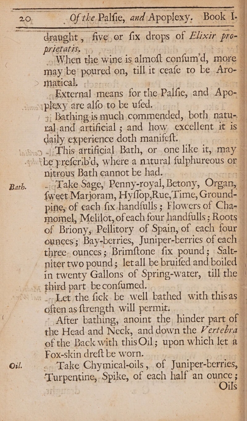 Poe VY ! - Of the Palfie, and Apoplexy. Book 1. 7 draught, five,or fix drops of Elixir pro-- prietatis, OPED sj ail ., When the wine is almoft confum’d, more may be’ poured on, till it ceafe to be. Aro- matical, foo. | r by co _External-means for the Palfie, and Apo- — oiplexy. are alfo to be uied. > a | y; Bathing-is much, commended, both natu- | ral.and artificial ; and how excellent it is — daily experience doth manifeft. . 05 This artificial. Bath, or one like it, may ~ Bath. Oil. nitrous Bath cannot be had. | niccecte _.1Kake Sage, Penny-royal, Betony, Organ, — {weet Marjoram, Hyflop,Rue, Time, Ground- pine, of each fix -handfulls ; Flowers of Cha-— momel, Melilot,ofeach four handfulls ; Roots — of Briony, Pellitory of Spain, of each four — ounces Bay-berries, Juniper-berries of each three. ounces; Brimftone fix pound; : Salt- — niter two pound; letall be bruifed and boiled . a\ in twenty Gallons of Spring-water, till the | .« thicd part be confumed. 3 often as ftrength will permut. : - After bathing, anoint the, hinder part of © the Head and Neck, and down the Verteéra — of the Back with thisOil; upon which let a — Fox-skin dreft be worn. a .. Take Chymical-oils, of Juniper-berries, ‘Turpentine, Spike, of each half an ounce ; Oils means he otk <r ‘sf, Oe 4 Co a al a RRs a DE