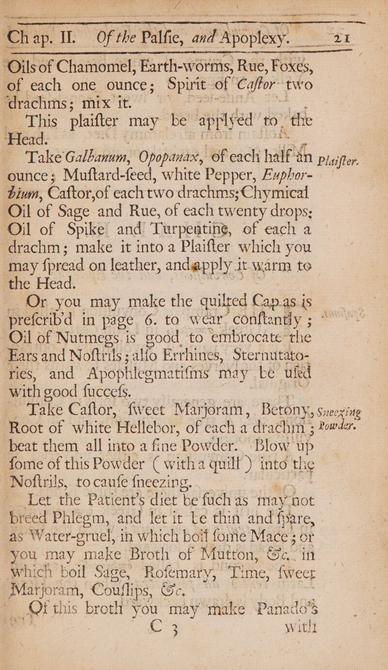 Oils of Chamomel, Farth-worms, Rue, Foxes, of each one ounce; Spite: of Caftor two ‘drachms; mix it. , -, Lhis plaitter may be apply éd’ to. ‘the | Head. ounce; Muftard-feed, white Pepper, Exphor- bium, Caftor, of each two drachms;Chymical Oil of Sage and Rue, of each twenty drops; Oil of Spike and Turpentine, of each a drachm; make it into a Plaifter which you may fread on leather , andapply 1 it warm te the Head. Or you may make the quilted Cap.as is prefcrib’d in page 6. to wear “conftantly ; ° Oil of Nutmegs is good to embrocate the Ears and Noftrils ;alfo Errhines, Sternutato- ries, and Apophlegmatifms may be uted with good fuccefs. : Take Caflor, fiveet Marjoram, Betony, Sneex’ Root of white Hellebor, of each a drachm 3 beat them all into a fine Powder. Blow: ye fome of this Powder ( witha quill ) into the _Noftrils, to caufe {neezing. . Let the Patient’s diet be fuch as may” not breed Phiégm, and let it Le thin and fare, as Water-gruel, in which boif fomie Mace ; OF you wh “make Broth of Mutton, Se. in which boil Sage, Rofemary, Time, fweet Marjoram, Cou ips, Fe, | tt this broth’ you may make Panado’S 3 witht