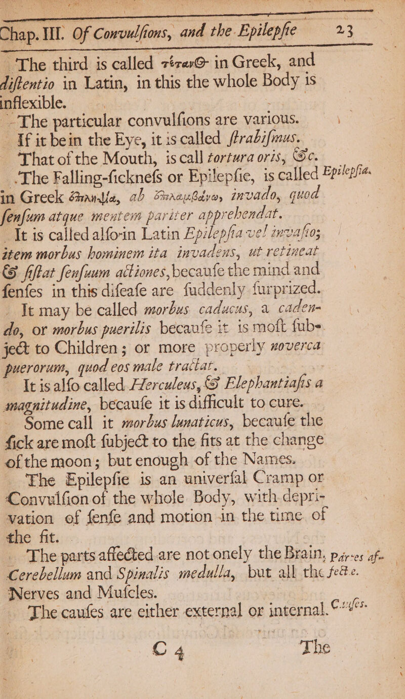 The third is called z¢rav@- in Greek, and diftentio in Latin, in this the whole Body is inflexible. . Se cid The particular convulfions are various. _ If it bein the Eye, it iscalled ftrabifmus. That of the Mouth, is call ortura oris, Se. | The Falling-ficknefs or Epilepfie, is called Bpiea« in Greek ghandie, ab Shaenbdyo, invado, quod a fenfum atque mentem pariter apprehendat. “It is called alforin Latin Epilepfia vel invafio;, item morbus hominem ita invadens, ut retineat © fiftat fenfuum actiones,becaufe the mind and fenfes in this difeafe are fuddenly {urprized. It may be called morbus caducus, a caden= do, or morbus puerilis becavfe it is moft fub> ject to Children; or more properly moverca puerorum, quod cos male tractat. ) It is alfo called Herculeus, S Elephantiafis a magnitudine, becaufe it is difficult to cure. Some call it morbus lunaticus, becaute the fick are moft fubject to the fits at the change ofthe moon; but enough of the Names. The Epilepfie is an univerfal Cramp or Convulfion of the whole Body, with depri- vation of fenfe and motion in the time. of the fit. - _ The parts affected are not onely the Brain, pjiy-es af Cerebellum and Spinalis medulla, but all the fete. Nerves and Mutcles. The caufes are either external or internal.“ ¥ 3 C 4 “The |