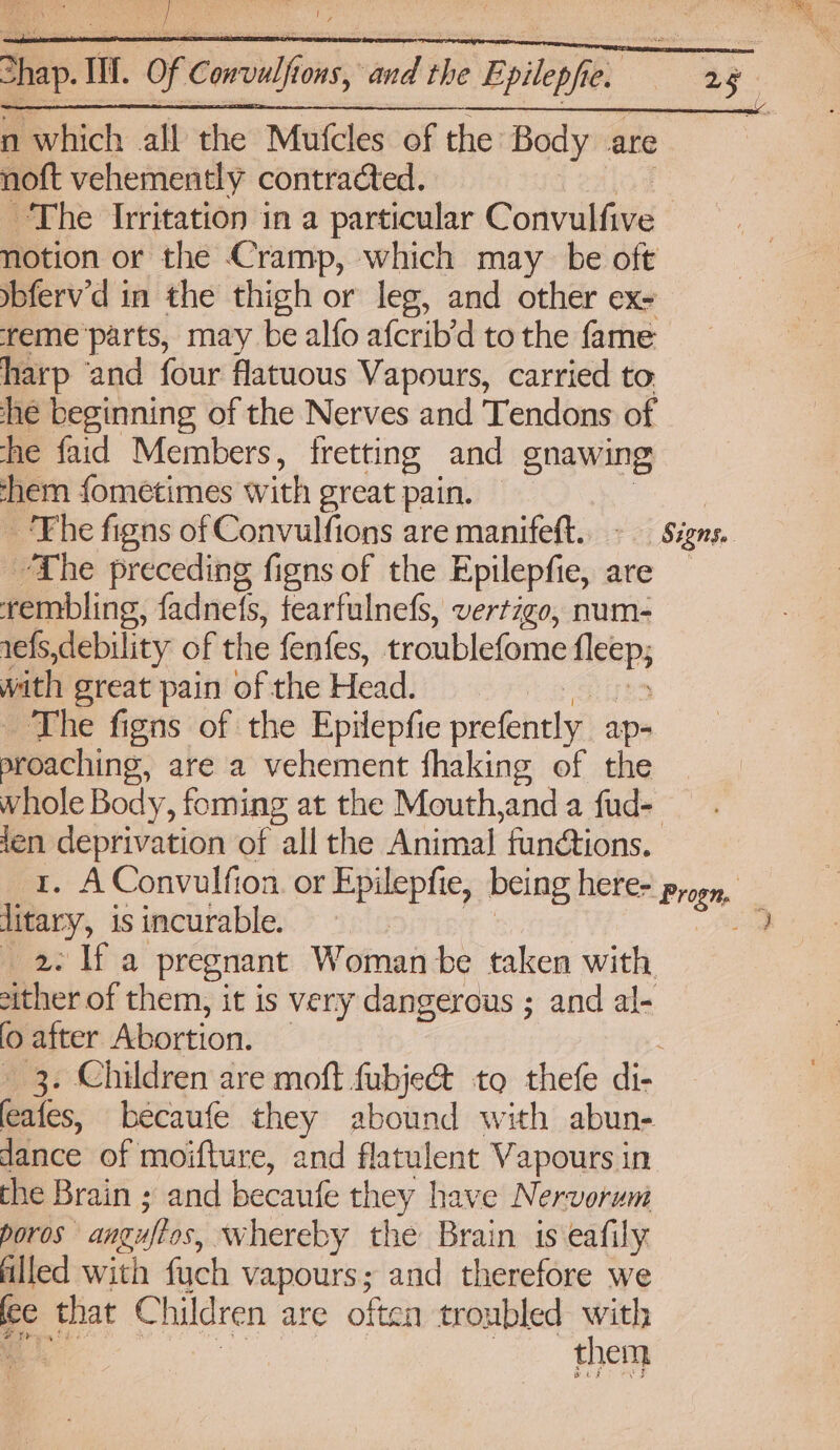 n which all the Mufcles of the Body are noft vehemently contracted. The Irritation in a particular Convulfive notion or the Cramp, which may be oft ybferv’'d in the thigh or leg, and other ex- reme parts, may be alfo afcrib’d to the fame harp ‘and four flatuous Vapours, carried to he beginning of the Nerves and Tendons of he faid Members, fretting and gnawing hem fometimes with great pain. — | ‘Fhe figns of Convulfions are manifeft.. - Signs. “The preceding figns of the Epilepfie, are — rembling, fadnels, fearfulnefs, vertigo, num- refs,debility of the fenfes, troublefome ahs with great pain of the Head. The figns of the Epilepfie prefently. aps deaching: are a vehement fhaking of the whole Body, foming at the Mouth,and a fud-— ot deprivation of all the Animal fundtions. . AConvulfion. or Epilepfie, being here> progr, diay, is incurable. ee _2. If a pregnant Woman be taken with either of them, it is very dangerous ; and al- (0 after Abortion. 3. Children are moft fubje@ to thefe di. ales. becaufe they abound with abun- dance of moifture, and flatulent Vapours in the Brain ; and becaufe they have Nervorum poros” anguftos, whereby the Brain is eafily filled with fuch vapours; and therefore we ec that C hildren are often troubled do ‘@ them