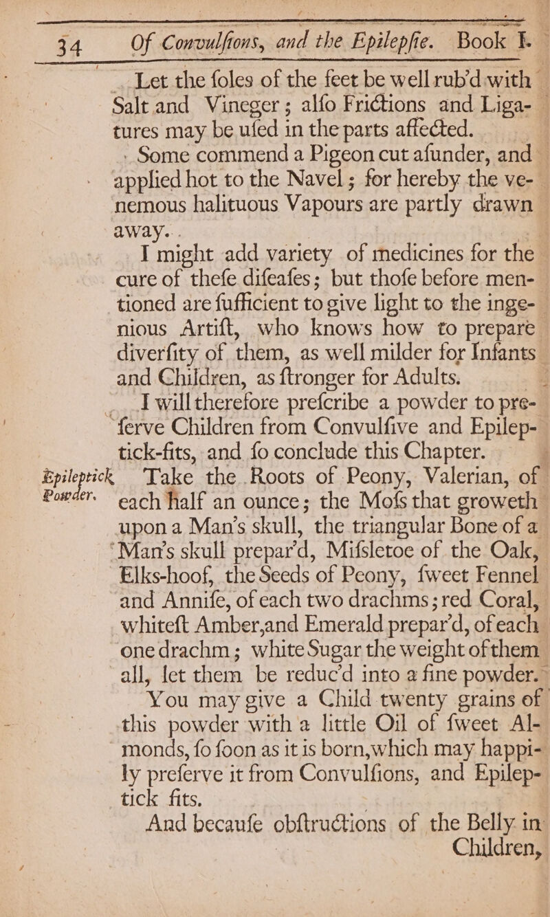 Epile Pow Salt and Vineger; alfo Frictions and Liga- — tures may be ufed in the parts affected. | - Some commend a Pigeon cut afunder, and — enolic hot to the Navel; for hereby the ve-_ nemous halituous Vapours are partly drawn away... i J might add variety of medicines for the. cure of thefe difeafes; but thofe before men- tioned are fufficient to give light to the inge- nious Artift, who knows how to prepare diverfity of them, as well milder for Infants and Children, as ftronger for Adults. I will therefore prefcribe a powder to pre- pei tick-fits, and fo conclude this Chapter. Take the Roots of Peony, Valerian, of each half an ounce; the Mofs that sroweth upon a Man’s skull, the triangular Bone of a Elks-hoof, the Seeds of Peony, {weet Fennel and antes of each two drachms; red Coral, whiteft Amber, and Emerald prepar’d, of each one drachm ; white Sugar the weight. of them You may give a Child twenty grains of this powder with a little Oil of fweet Al- monds, fo foon as it is born,which may happi- ly preferve it from Convulfions, and Epilep- tick fits. : And becaufe obftructions of the Belly in Children,