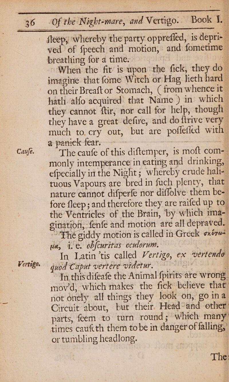 fleep, whereby the party oppreffed, is depri-_ ved of fpeech and motion, and fometime breathing for a time. ) 4 When the fit’ is upon ‘the fick, they do- imagine that fome Witch or Hag lieth hard- on their Breaftor Stomach, (from whence it hath alfo acquired that Name ) in which they cannot ftir, nor call for help, though they have a great defire, and do {trive very much to. cry out, but are poflefied with | a paniek fear. : s Caule. The caufe of this diftemper, is moft com- monly intemperance’ in eating and drinking, efpecially in the Night; whereby crude hali- tuous Vapours are. bred in fuch plenty, that nature cannot difperfe nor diffolve: them be- fore fleep ; and therefore they are raifed up to” the Ventricles of the Brain, ‘by which ima- sination, fenfe and motion are all depraved. Fhe giddy motion is called in Greek oxé70= pe, 4. . obfcuritas oculorum. 3 In Latin ’tis called Vertigo, ex vertendo quod Caput vertere videtur, = 4 “Tn this difeafe the Animal fpirits are wrong. mov'd, which makes the fick believe that not onely all things they look on, go ina Circuit about, but their. Head~and other parts, feem to turn round; which many times caufcth them to be in danger of falling,’ or tumbling headlong. - 4 Vertigo.