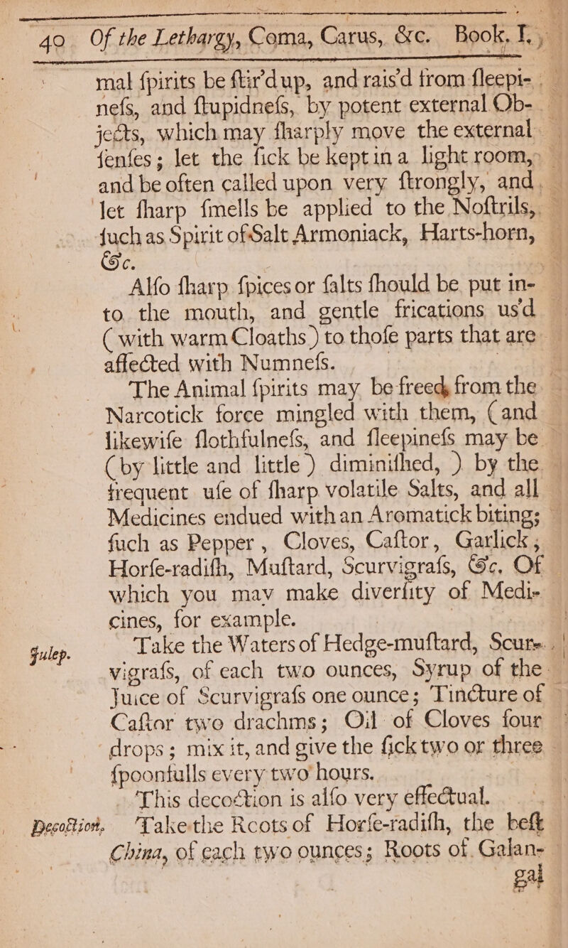 mal {pirits be ftir'dup, and rais’d trom fleepi- _ nefs, and flupidnefs, by potent external Ob- jeéts, which may fharply move the external _ fenfes; let the fick be keptina light room, — and be often called upon very ftrongly, and. — ‘let fharp fmells be applied to the Noftrils, — fuch as Spirit ofSalt Armoniack, Harts-horn, — C. =. Alfo fharp. fpices or falts fhould be put in- — to the mouth, and gentle frications usd ( with warm Cloaths ) to thofe parts that are affected with Numnelis. | : ‘The Animal {pirits may be freed fromthe — Narcotick force mingled with them, Cand _ likewife flothfulnefs, and fleepinefs may be — Cby little and little) diminifhed, ) by the — frequent ufe of fharp volatile Salts, and all Medicines endued with an Aromatick biting; — fuch as Pepper , Cloves, Caftor, Garlick , Horfe-radith, Muftard, Scurvigrafs, Gc, Of — which you mav make diverlity of Medi- cines, for example. | | | gulep. Take the Waters of Hedge-muftard, Scure.. vigrafs, of each two ounces, Syrup of the — Juice of Scurvigrafs one ounce; Tincture of — Caftor two drachms; Oil of Cloves four - “drops; mix it, and give the fick two or three {poontulls every two hours. - 'This decoétion is alfo very eflectual. Decotio#. Takethe Rcotsof Horfe-radifh, the beft China, of each two ounces; Roots of. Galan- gal Penis scm