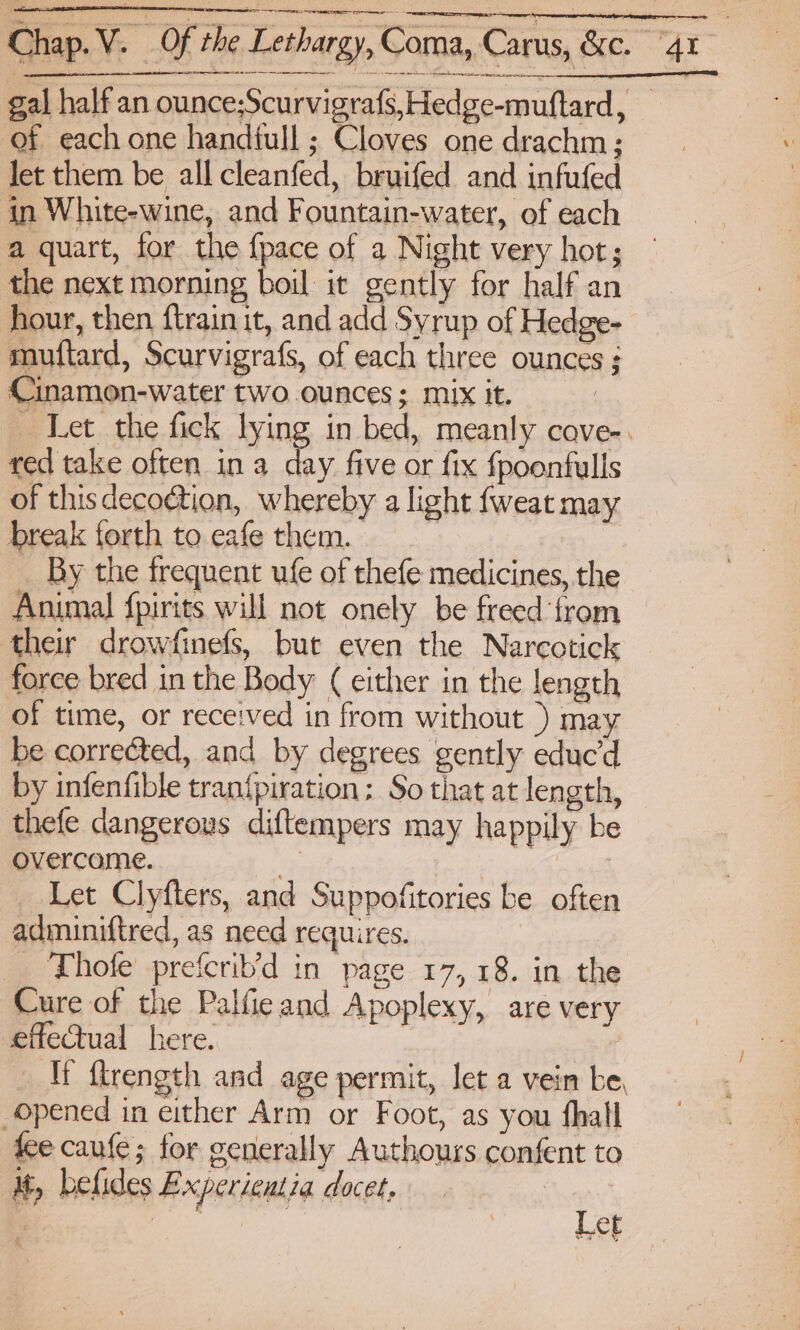 he ep pts ee oe — ee ee of each one handiull ; Cloves one drachm ; let them be all cleanfed, bruifed and infufed in White-wine, and Fountain-water, of each a quart, for the {pace of a Night very hot; the next morning boil it gently for half an hour, then ftrain it, and add Syrup of Hedge- muftard, Scurvigrafs, of each three ounces ; Cinamon-water two ounces; mix it. red take often ina day five or fix fpoonfulls of this decoction, whereby a light {weat may break forth to eafe them. By the frequent ufe of thefe medicines, the Animal fpirits will not onely be freed ‘from their drowfinefs, bue even the Narcotick force bred in the Body ( either in the length of time, or received in from without ) may be corrected, and by degrees gently educ'd by infenfible tran{piration; So that at length, thefe dangerous diftempers may happily be overcome. > ies | Let Clyfters, and Suppofitories be often adminiftred, as need requires. Thofe prefcrib’d in page 17, 18. in the Cure of the Palfieand Apoplexy, are very effectual here. opened in either Arm or Foot, as you fhall fee cane ; for generally Authours confent to i, belides Experientia docet, ? é Fan Let