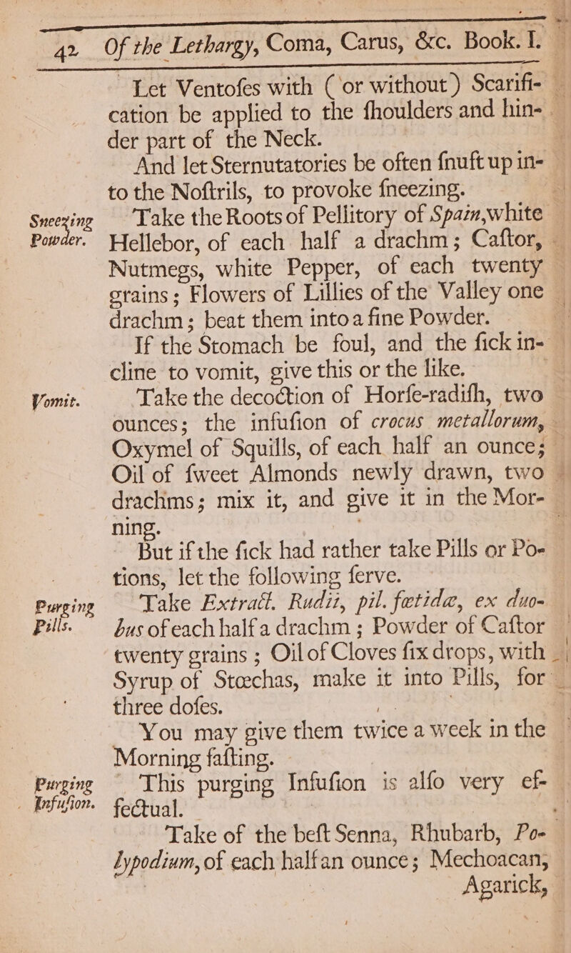 Let Ventofes with (or without) Scarifi- cation be applied to the fhoulders and hin- — der part of the Neck. | And let Sternutatories be often fnuft up in- — to the Noftrils, to provoke {neezing. = Sneezing Take the Rootsof Pellitory of Spazm,white — Powder. Wellebor, of each half a drachm; Caftor, — Nutmegs, white Pepper, of each twenty — crains; Flowers of Lillies of the Valley one — drachm; beat them intoa fine Powder. If the Stomach be foul, and the fick in-— cline to vomit, give this or the like. ' Vomit. Take the decoction of Horfe-radifh, two ounces; the infufion of crocus metallorum, — Oxymel of Squills, of each half an ounce; — Oil of fweet Almonds newly drawn, two ~ drachms; mix it, and give it in the Mor- ning. ) Bat if the fick had rather take Pills or Po- : tions, let the following ferve. | Purging Take Extra. Rudit, pil. fetida, ex duo- Pills. Sus ofeach halfa drachm ; Powder of Caftor twenty grains ; Oilof Cloves fix drops, with _ | Syrup of Stoechas, make it into Pills, for _ three dofes. fas | Ee} You may give them twice a week inthe — eae fafting. Pursinge Thi i ufion is e = | Purging hoe purging Infufion is alfo very ef- 4 Take of the beft Senna, Rhubarb, Po- Lypodium, of each halfan ounce; Mechoacan, Agarick,