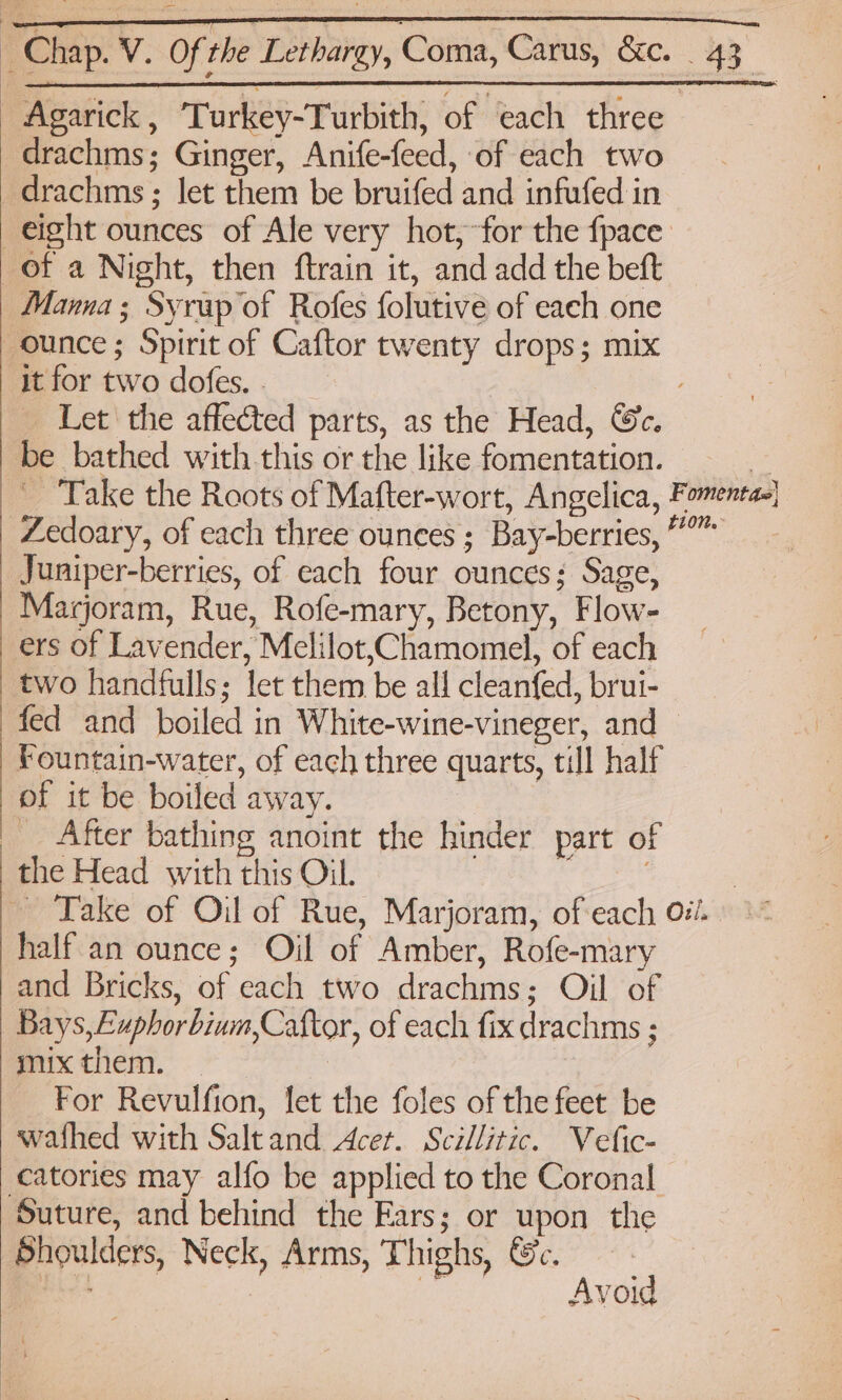 | —————— Chap. V. Of the Lethargy, Coma, Carus, &amp;c. | 43, | Agarick , Turkey-Turbith, of each three drachms; Ginger, Anife-feed, of each two drachms; let them be bruifed and infufed in eight ounces of Ale very hot,;-for the fpace: of a Night, then ftrain it, and add the beft Manna; Syrup of Rofes folutive of each one ounce; Spirit of Caftor twenty drops; mix it for two dofes. . ; Let the affected parts, as the Head, Ge. be bathed with this or the like fomentation. = Take the Roots of Mafter-wort, Angelica, Fomentas] Zedoary, of each three ounces ; Bay-berries, ”” Juniper-berries, of each four ounces; Sage, Marjoram, Rue, Rofe-mary, Betony, Flow- ers of Lavender, Melilot,Chamomel, of each two handfulls; let them be all cleanfed, brui- fed and boiled in White-wine-vineger, and — Fountain-water, of each three quarts, till half of it be boiled away. | __ After bathing anoint the hinder part of the Head with this Oil. : 3 Take of Oil of Rue, Marjoram, of each oi. half an ounce; Oil of Amber, Rofe-mary and Bricks, of each two drachms; Oil of Bays, Euphorbium,Caftor, of each fix drachms ; mix them. — For Revulfion, let the foles of the feet be wafhed with Saltand Acer. Scillitic. Vefic- catories may alfo be applied to the Coronal Suture, and behind the Ears; or upon the Shoulders, Neck, Arms, Thighs, &amp;e. Avoid