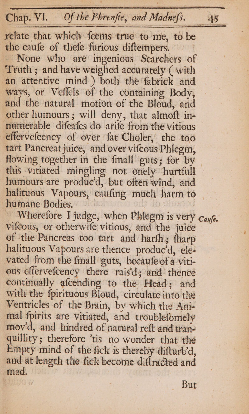 Chap. VI. relate that which feems true to me, to be the caufe of thefe furious diftempers. ~~ None who are ingenious Searchers of Truth ; and have weighed accurately ( with an attentive mind ) both the ‘fabrick and ways, or Veflels of the containing Body, and the natural motion of the Bloud, and other humours; will deny, that almoft in- numerable difeafes do arife from the vitious effervefcency of over ‘fat Choler,: the too tart Pancreat juice, and over vifcous Phlegm, this vitiated mingling not onely ‘hurtful humours are produc’d, but often wind, and humane Bodies. vifcous, or otherwife vitious, and the juice of the Pancreas too tart and harfh; {harp halituous Vapours are thence produced, ele- vated from the fmall guts, becaufe of 4 viti- ous effervefcency there rais’d; and’ thence ‘continually afcending to the Mead; and with the fpirituous Bloud, circulate into the mal fpirits are vitiated, and troublefomely movd, and hindred of natural reft and tran- quillity; therefore ’tis no wonder that thé Empty mind of the fick is thereby difturb’d, and at length the fick become diftra@ed and mad. : | But