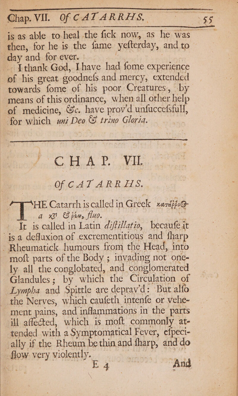 js as able to-heal the fick now, as he was ‘then, for he is the fame yefterday, and to day and for ever. | me APRS .. Jthank God, Ihave had fome experience of his great goodnefs and mercy, extended towards fome of his poor Creatures, by ~ means of this ordinance, when all other help ef medicine, Gc. have provd unfuccefsfull, for which axi Deo & trino Gloria. “2 OWAP NIL SC OhiGiAt APoRoll Se HE Catarrh is called in Greek xazépfoG- hoa xt & pha, fluo. we + Ie is called in Latin difillatio, becaufe it ~ isa defluxion of excrementitious and fharp ~ Rheumatick humours from the Head, into moft parts of the Body ; invading not one- ly all the conglobated, and conglomerated _ ~Glandules; by which the Circulation of i Lympha and Spittle are deprav’d: But alfo | the Nerves, which caufeth intenfe or vehe- ment pains, and inflammations in the parts ii affected, which is moft commonly at- tended with a Symptomatical Fever, efpeci- ally if the Rheum be thin and fharp, and do flow very violently. : se am gi -Siiliaeciade And