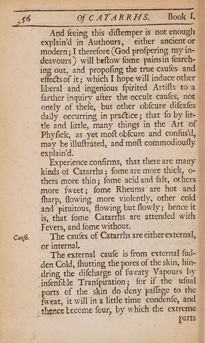 Caufe. Of CATARR AS) Book Ts And feeing this diftemper is not enough — explain’d in Authours, either ancientor — deavours ) will beftow fome painsin fearch- — ing out, and propofing the true caufes and — effects of it: which I hope will induce other — liberal and ingenious fpirited Artifts to a — farther inquiry after the occult caufes, not onely of thefe, but other obfcure difeafes — daily occurring in practice; that fo by lit- — tle and little, many things in the Art of Phyfick, as yet moft obfcure and confus'd, may be illuftrated, and moft commodioufly explaind. | 3 2 Experience confirms, that there are many kinds of Catarrhs; fomeare more thick, o- thers more thin; fome acidand falt, others more fweet; fome Rheums are hot and fharp, flowing more violently, other cold — and pituitous, flowing but flowly; hence it is, that fome Catarrhs are attended with | Fevers, and fome without. | The caufes of Catarrhs are either external, _ or internal, The external caufe is from external fud- den Cold, fhutting the pores of the skin, hin- — {weat, it will in a little time condenfe, and. par ts