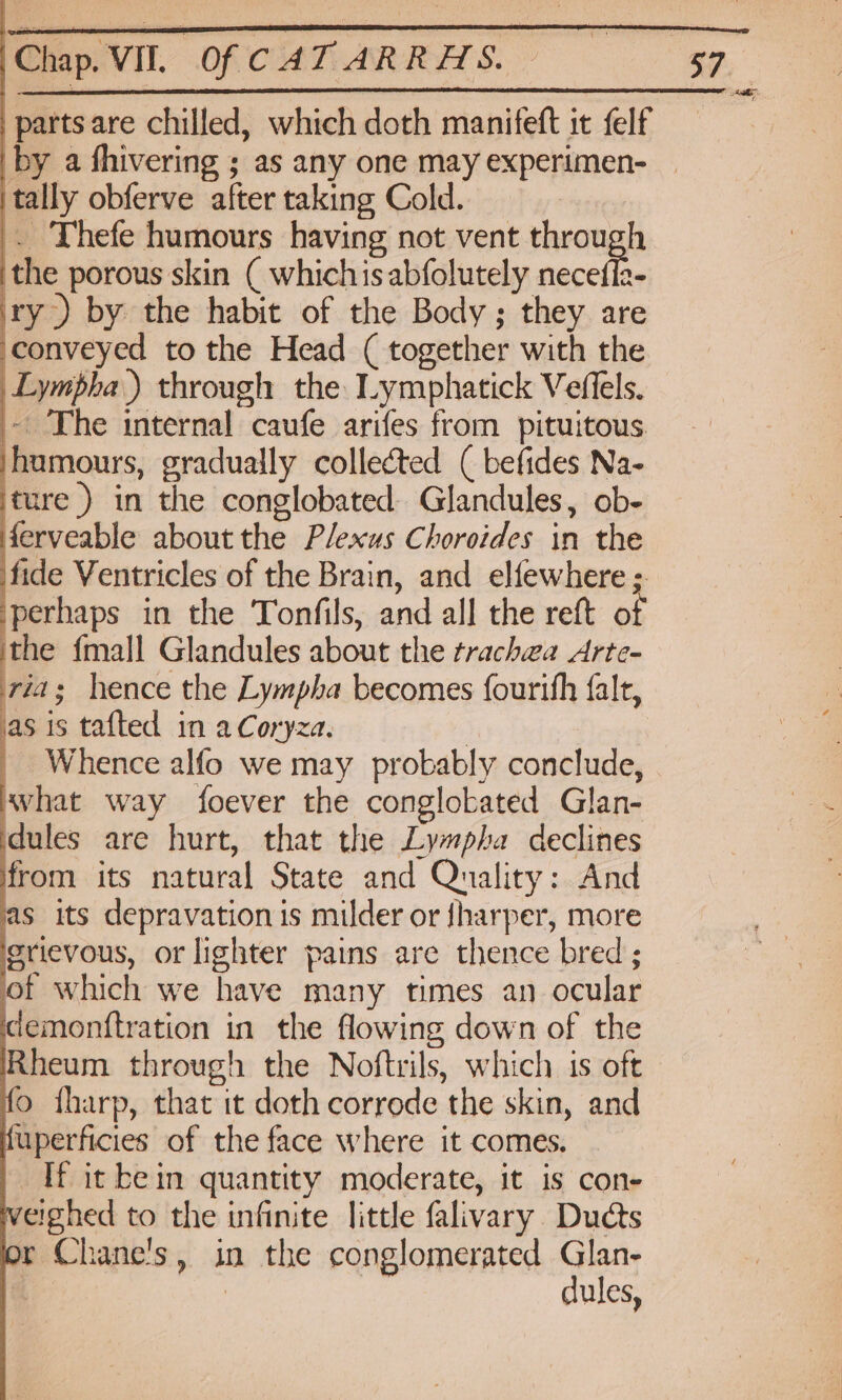 partsare chilled, which doth manifeft it felf by a fhivering ; as any one may experimen- | itally obferve after taking Cold. . Thefe humours having not vent through the porous skin ( whichis abfolutely necefla- ry) by the habit of the Body; they are conveyed to the Head ( together with the _Lympha.) through the Lymphatick Veffels. ~ The internal caufe arifes from pituitous ‘humours, gradually collected ( befides Na- ‘ture ) in the conglobated Glandules, ob- derveable about the Plexus Choroides in the fide Ventricles of the Brain, and elfewhere ; perhaps in the Tonfils, and all the reft of the {mall Glandules about the trachwa Arte- ria; hence the Lympha becomes fourihh falt, jas is tafted in aCoryza. : - Whence alfo we may probably conclude, what way foever the conglobated Glan- dules are hurt, that the Lympha declines from its natural State and Quality: And as its depravation is milder or sharper, more grievous, or lighter pains are thence bred ; of which we have many times an ocular cemonttration in the flowing down of the Rheum through the Noftrils, which is oft fo fharp, that it doth corrode the skin, and fuperficies of the face where it comes. If it bein quantity moderate, it is con- veighed to the infinite little falivary Ducts lor Chane's, in the conglomerated Glan- | | | dules,