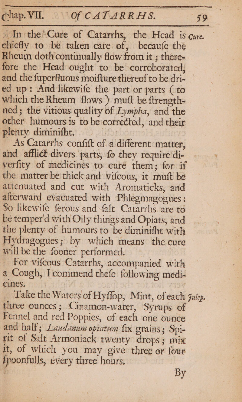 BipVi NopcaTaRRHS. 99 »In-the’\Cure of Catarrhs, the Head is cure. chiefly to be taken care of, becaufe the Rheum doth continually flow from it ; there- fore the Head ought to be corroborated, and the fuperfluous moifture thereof to be dri- ed up: And likewife the part or parts (to which the Rheum flows) mutt be ftrength- ned; the vitious quality of Lympha, and the other humours is to be corrected, and their plenty. diminifht. uD AL 2unny9 As Catarrhs confit of a different matter, and afflict divers parts, fo they require di- verfity of medicines to curé them; for if the matter be thick and vifcous, it muft be ~ attenuated and cut with Aromaticks, and afterward evacuated with Phlegmagocues : So likewife ferous andfalt Catarrhs. are to be temper'd with Oily things and Opiats, and the plenty of humours to be diminifht with Hydragogues; by which means the cure will be the fooner performed. For vifcous Catarrhs, accompanied with — a Cough, commend thefe following medi- Pach colt idav gr | Take the Waters of Hyflop, Mint, of each julep. three ounces; Cinamon-water, Syrups of Fennel and red Poppies, of each one ounce and half; Laudanum opiatwm fix grains; Spi- rit of Salt Armoniack twenty drops; mix it, of which you may give three or four fpoonfulls, every three hours, By