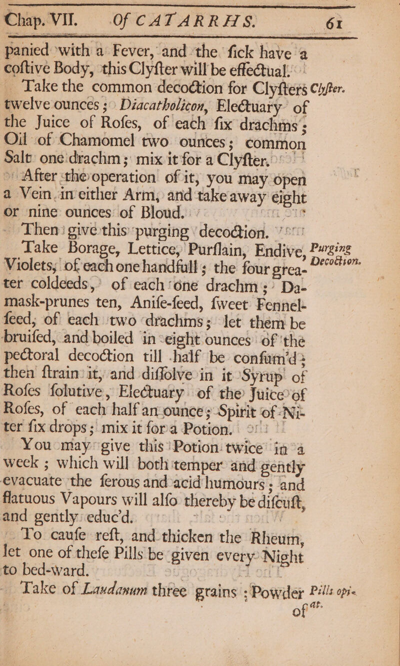 panied ‘with a Fever, and the. fick have a coftive Body, this Clyfter will be effectual: _ Take the common decoétion for Clyfters Chfer. twelve ounces ;) Diacatholicon, Electuary of the Juice of Rofes, of each fix drachms '; Oil of Chamomel two ounces; common Salt one'drachm ; mix it for a Clyfter..: » After the operation of it, you may open a Vein.in either Arm, and takeaway ¢ight or nine ounces: of Bloud. | ’ oh STS _ Then: give this purging ’deco@ion. 7° Take Borage, Lettice, Purflain, Endive, Fad ‘ Violets, of each one handfull ; the four grea- ter coldeeds,’ of each‘one drachm;’ Da- mask-prunes ten, Anife-feed, fweet Fennel- feed; of cach two ‘drachms; let them be bruifed, and boiled in ‘eight ounces of 'the pectoral decoction till -half be confam’‘d> then ftrain:it, and diffolve in it Syrup’ of Rofes folutive, Electuary of the Juice of Rofes, of each half an ounce ;-Spirit of Ni ter fix drops; mix it fora Potion. ©! bis _ You -maygive this Potion: twice’ in “a weck ; which will both temper and gently evacuate the ferous and acid humours ; and flatuous Vapours will alfo thereby be difcuft, and gently: educd. TLL SOT MOON To caufe reft, and thicken the Rheum, let one of thefe Pills be given every’ Night to bed-ward. ays aout | Take of Laudanum three grains : Powder 3 bi Opis . - O ' x