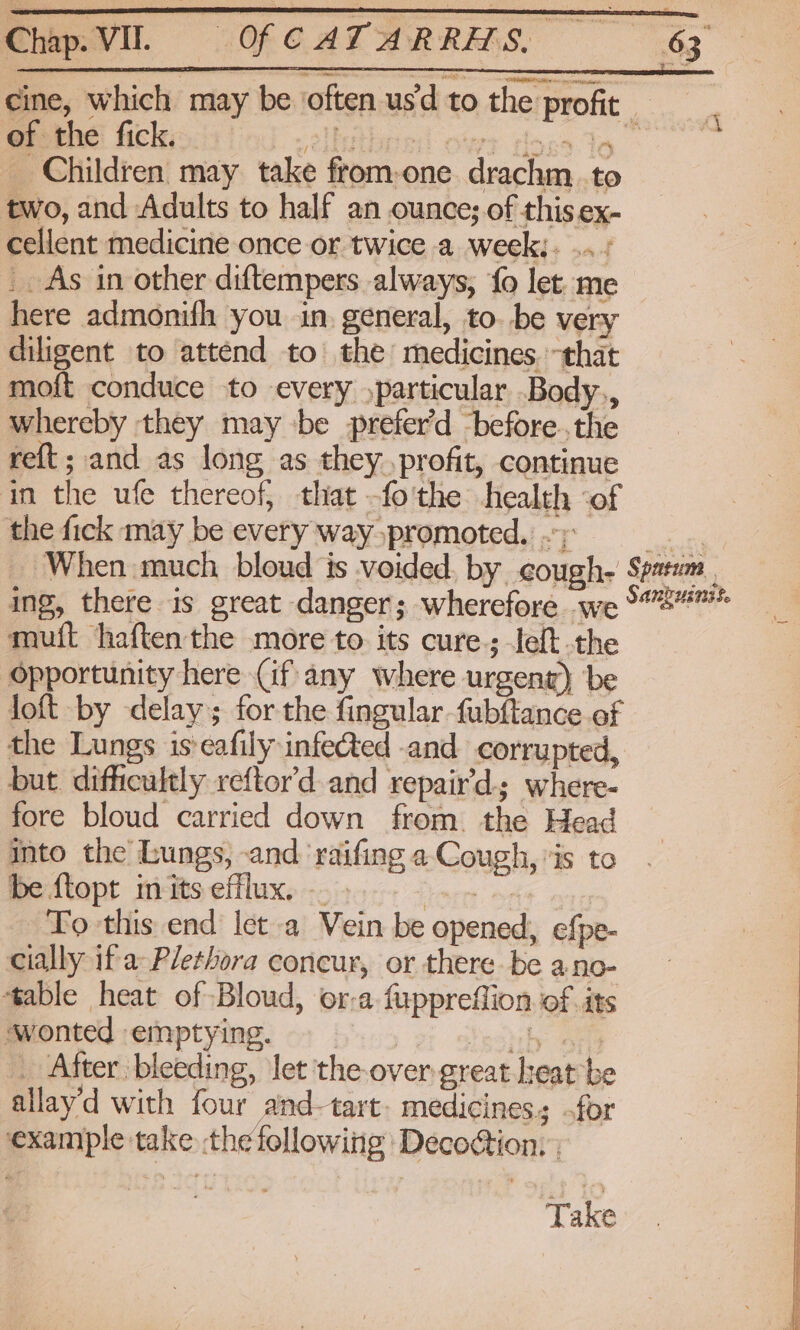 Chap. VIL. of the fick. Cyelluthred! ofet toes Yo _ Children may take from-one drachm. to two, and Adults to half an ounce; of this ex- cellent medicine once or twice a week;. ../ _. As in other diftempers always, fo let. me here admonifh you in. general, to. be very diligent to attend to the medicines. that moft conduce to every )particular Body., whereby they may be prefer'd -before..the reft; and as long as they profit, continue in the ufe thereof; that -fo'the health of the fick may be every way promoted. .; muit haftenthe more to its cure; left the Opportunity here (if any where urgent) be loft by delay; for the fingular fubftance of the Lungs is:eafily infected -and corrupted, but difficultly reftor'd and repair’d-; where- fore bloud carried down from. the Head into the bungs, and ‘raifing a Cough, is to be ftopt inits efflux. — . beeen ey To this end let a Vein be opened, efpe- cially if a Plethora concur, or there be ano- table heat of Bloud, or-a fuppreflion.of its ‘wonted emptying. Yeshhy Sea _ After bleeding, let the over great heat be allay’d with four and-tart- medicines; .for example take the following Decoion, ; Take