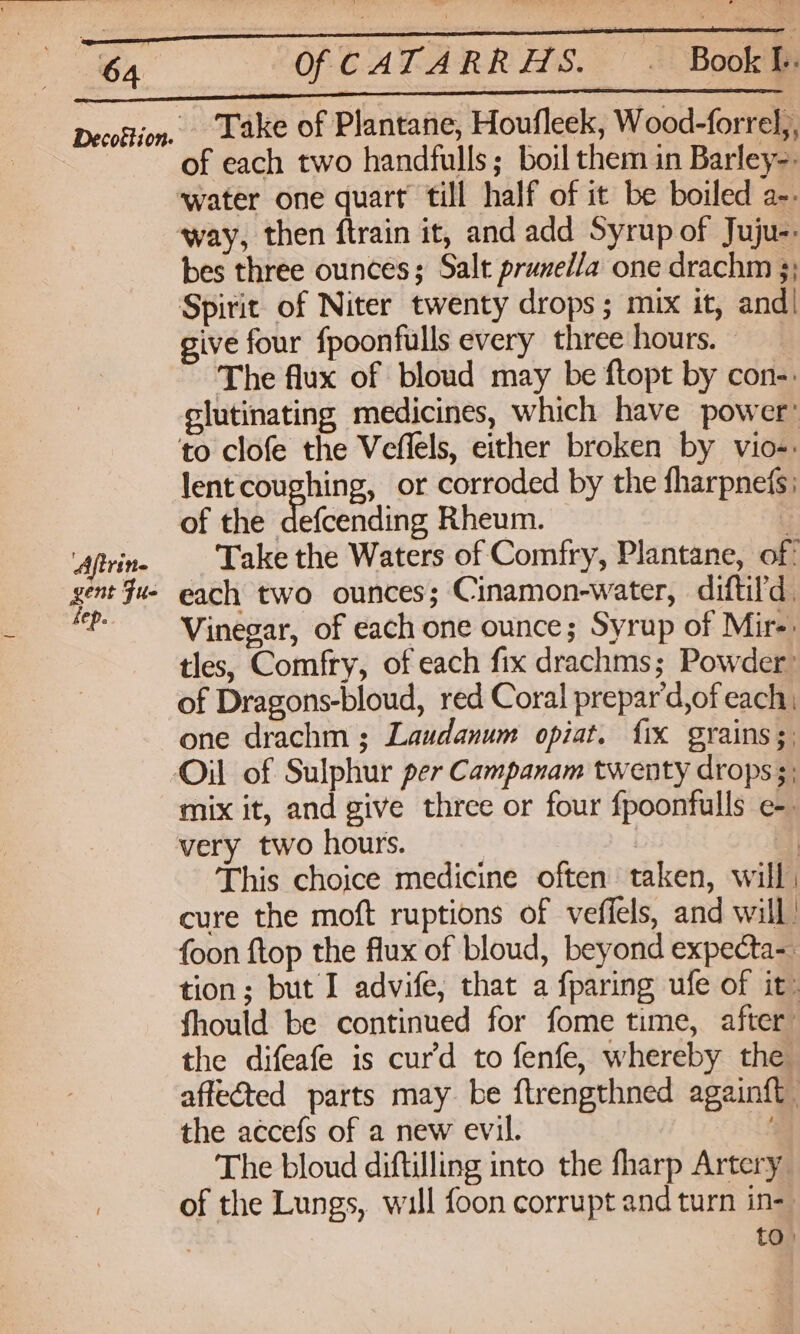 Decofijon. Lake of Plantane, Houfleek, Wood-forrel,, of each two handfulls; boil them in Barley-. ‘water one quart till half of it be boiled a-- way, then ftrain it, and add Syrup of Juju: bes three ounces; Salt prune/la one drachm 3; Spirit of Niter twenty drops; mix it, and| give four fpoonfulls every three hours. The flux of bloud may be ftopt by con-: elutinating medicines, which have power’ to clofe the Veflels, either broken by vio-: lentcoughing, or corroded by the fharpnefs; of the ALicandite Rheum. ; ‘dfrine Take the Waters of Comfry, Plantane, of: gent fu- each two ounces; Cinamon-water, diftil'd. ‘P- Vinegar, of each one ounce; Syrup of Mire: tles, Comfry, of each fix drachms; Powder: of Dragons-bloud, red Coral prepar'd,of each, one drachm ; Laudanum opiat. fix grains ;; Oil of Sulphur per Campanam twenty drops 5; mix it, and give three or four fpoonfulls e-. very two hours. 3 i | This choice medicine often taken, will cure the moft ruptions of veffels, and will foon ftop the flux of bloud, beyond expecta-. tion; but I advife, that a fparing ufe of it: fhould be continued for fome time, after the difeafe is cur’d to fenfe, whereby the affected parts may be ftrengthned againft the accefs of a new evil. | The bloud diftilling into the fharp Artery of the Lungs, will foon corrupt and turn in- | to)