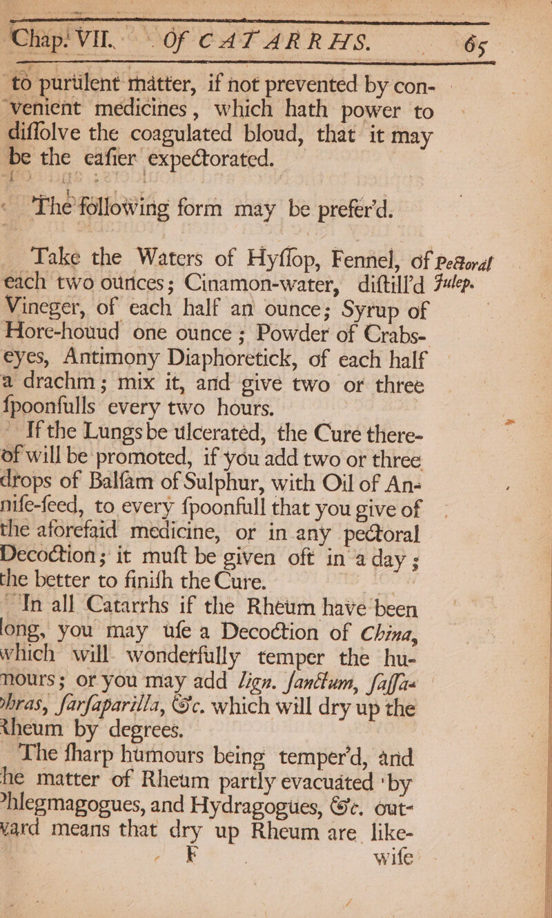 Cap VI OF CAT ARRHS. 6s. ‘to puriilent matter, if not prevented by con- ‘venient medicines, which hath power to diffolve the coagulated bloud, that it may ‘be the eafier expectorated. TTY mere? 33 TO < 'The'following form may be prefer'd. Take the Waters of Hyflop, Fennel, of peaoraf each two ounces; Cinamon-water, diftill’d 7p. Vineger, of each half an ounce; Syrup of Hore-houud one ounce ; Powder of Crabs- eyes, Antimony Diaphoretick, of each half — a drachm ; mix it, and give two or three _ fpoonfulls every two hours. | Z Ifthe Lungsbe ulceratéd, the Cure there- , of will be promoted, if you add two or three drops of Balfam of Sulphur, with Oil of An- nife-feed, to every {poonfull that you give of the aforefaid medicine, or in any pectoral Decoction ; it muft be given oft in aday ; the better to finifh the Cure. * In all Catarrhs if the Rheum have been long, you may ufe a Decoction of China, which will wonderfully temper the hu- nours; or you may add Jign. fanttum, faffa- bras, farfaparilla, Sc. which will dry up the theum by degrees. The fharp humours being temper’d, and he matter of Rheum partly evacuated ‘by *hlegmagogues, and Hydragogues, &amp;e. out- vard means that dry up Rheum are. a | Cy Soe wife’