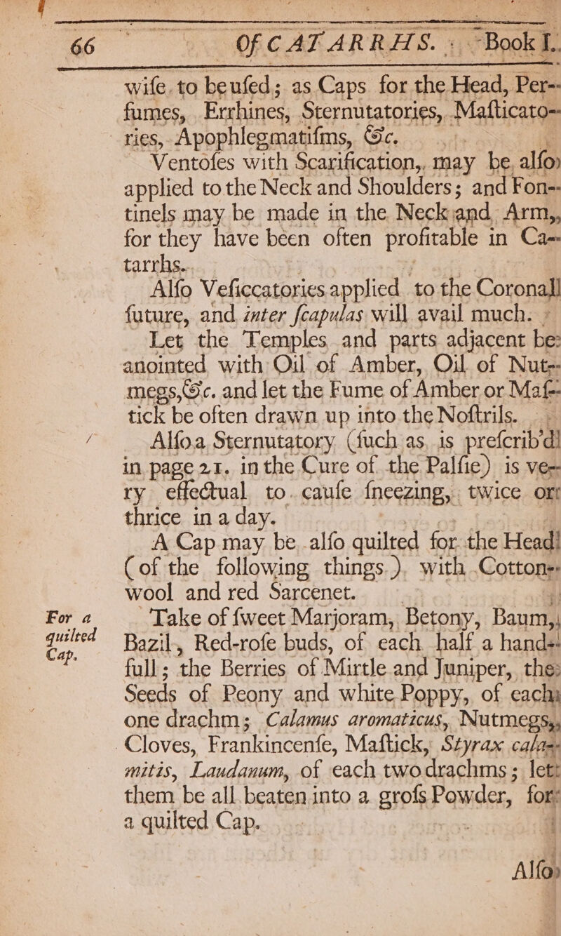 For a quilted Cap, “OF CATARRHS. «Book L. wife. to be nfed.s as Caps for the Head, Per-- fumes, Errhines, Sternutatories,. Matticato~ Ventofes with Scarification,. may be, alfo applied to the Neck and Shoulders; and Fon- tinels may be made in the Neck and, Arm,, for they have been often profitable i in Ca- tarrhs... Alfo Veficcatories applied . ‘to the Coronal future, and inter fcapulas will avail much. Let the Temples and parts adjacent fe! anointed with Oil of Amber, Oil of Nut-- megs,©c. and let the Fume of Amber or Maf- tick be often drawn up into the Noftrils. Alfoa Sternutatory (fuch as, 1s prefcrib’ di in page 21. inthe Cure of the Palfie) is ve~ ry effectual to.caufe {neezing, twice ort thrice in a day. A Cap may be -alfo quilted for the Head! (of the following things.). with .Cottons wool and red Sarcenet. | Take of fweet Marjoram, Betony, Baum, d Bazil, Red-rofe buds, of each half a hands! full ; ihe Berries of Mirtle and Juniper, the: Seeds of Peony and white Poppy, of each one drachm; Calamus aromaticus, Nutmegs,, mitts, Laudaugm of each two drachms ; ; lett them be all beaten into a grofs Powder, for: a quilted Cap. = . Ale