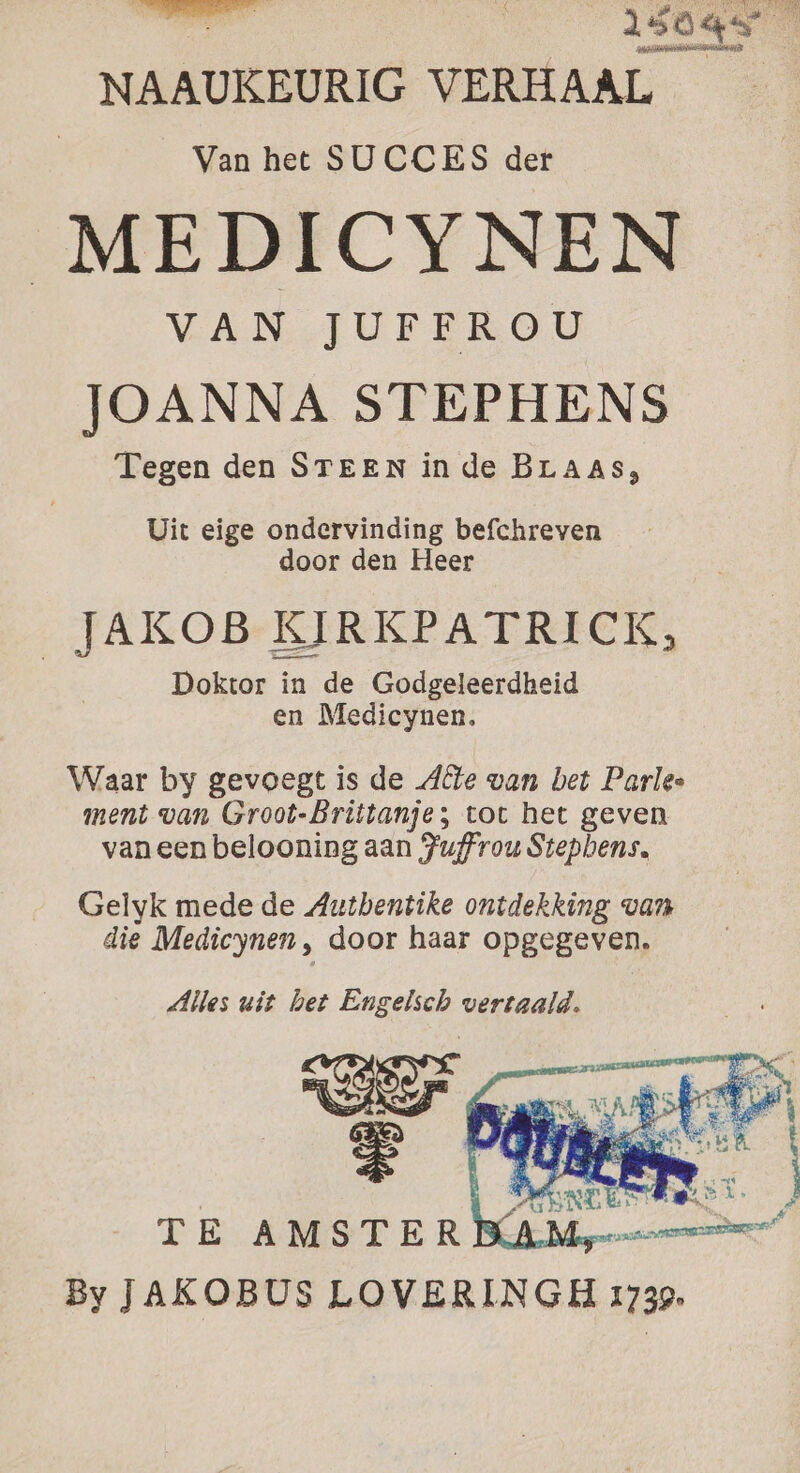 hind 150gs NAAUKEURIG VERHAAL Van het SUCCES der MEDICYNEN VAN JUFFROU JOANNA STEPHENS Tegen den STEEN in de BLAAS, Uit eige ondervinding befchreven door den Heer _JAKOB KIRKPATRICK, Doktor in de Godgeleerdheid en Medicynen. Waar by gevoegt is de Alle van bet Parlee ment van Groot-Brittanje; tot het geven vaneen belooning aan Fuffrou Stephens. Gelyk mede de Autbentike ontdekking van die Medicynen, door haar opgegeven. By JAKOBUS LOVERINGH 1739.