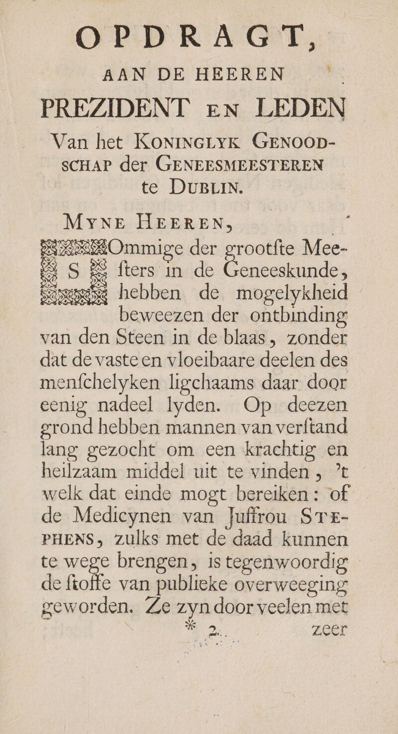 OPDRAAGT, AAN DE HEEREN PREZIDENT eN LEDEN Van het KONINGLYK GENOOD- SCHAP der GENEESMEESTEREN te DUBLIN. MyNe HEEREN, 4e BAROmmige der grootfte Mee- 4 S &amp; fters in de Gennekbandes Samsg hebben de mogelykheid beweezen der ontbinding van den Steen in de blaas, zonder dat de vaste en vloeibaare deelen des menfchelyken ligchaams daar door eenig nadeel Iyden. Op deezen grond hebben mannen van verftand lang gezocht om een krachtig en heilzaam middel uit te vinden , ’t welk dat einde mogt bereiken: of de Mediceynen van Juffrou STE- PHENS, zulks met de daad kunnen te ha brengen, is tegenwoordig de fkotfe van publieke overweeging geworden. Ze zyn door veelen met 0, zeer