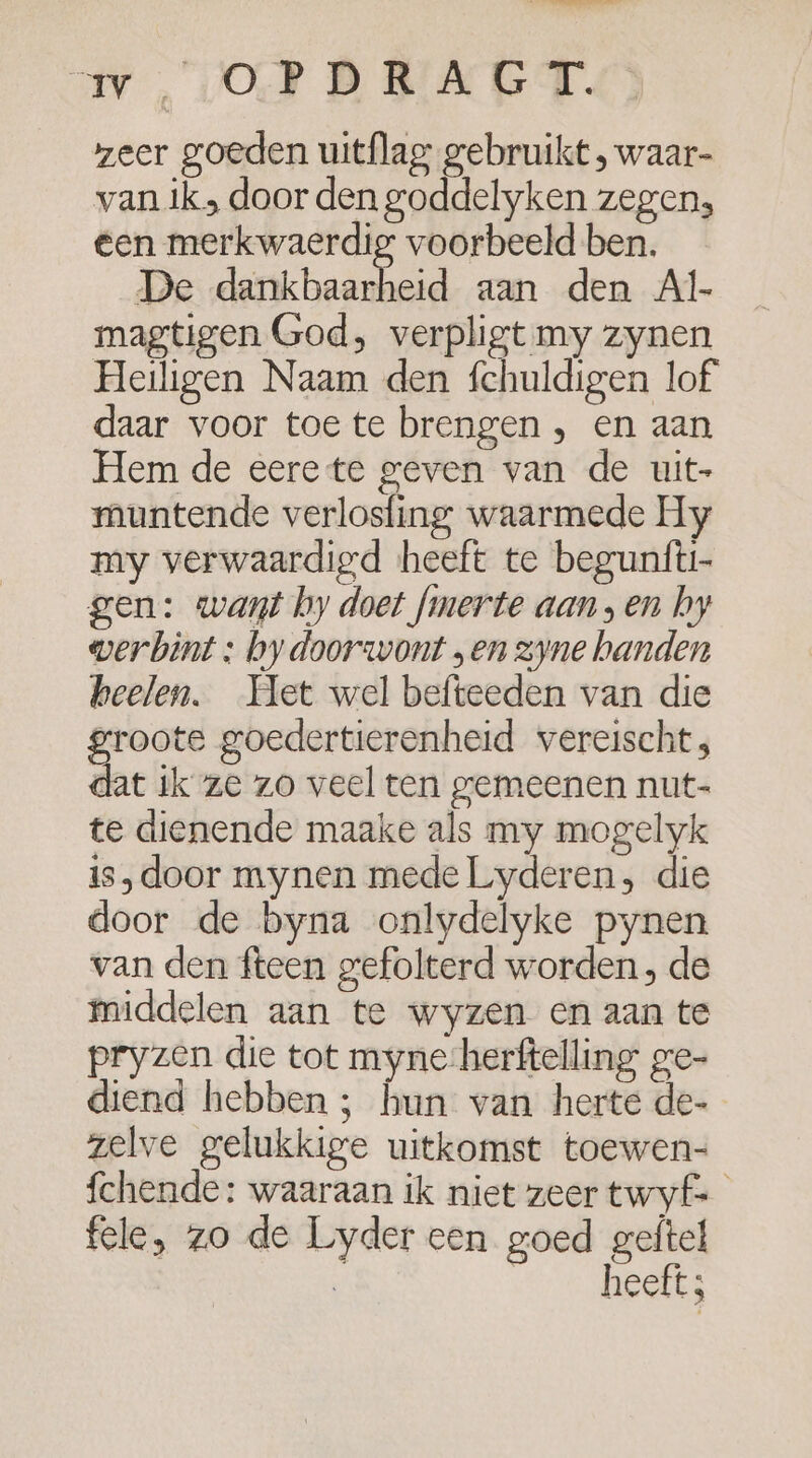 av OPDRAGT. zeer goeden uitflag gebruikt , waar- van ik door den goddelyken zegen; een merkwaerdig voorbeeld ben. De daken. aan den Al- magtigen God, verpligt my zynen Heiligen Naam den fchuldigen lof daar voor toe te brengen , en aan Hem de eere te geven van de uit- muntende verlosfing waarmede Hy my verwaardigd heeft te begunfti- gen: want hy doet fmnerte aan „en by werbint : by doorwont „en zyne handen beelen. Het wel befteeden van die groote goedertierenheid vereischt; dat ik ze zo veel ten gemeenen nut- te dienende maake als my mogelyk is,door mynen mede Lyderen, die door de byna onlydelyke pynen van den fteen gefolterd worden, de middelen aan te wyzen en aan te pryzen die tot myne-herftelling ge- diend hebben ; hun van herte de- zelve gelukkige uitkomst toewen- fchende: waaraan ik niet zeer twyf= fele, zo de Lyder een goed geftel heeft;