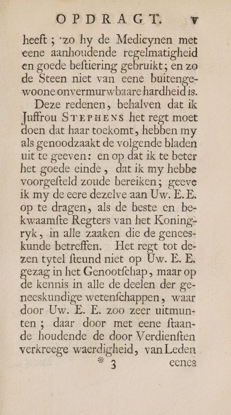 OPDRAGED zp heeft 5 “zo hy de Medicynen met eene aanhoudende regelmatigheid en goede beftiering gebruikt; en zo de Steen niet van eene buitenge- woone onvermurwbaare hardheid is. Deze redenen, behalven dat ik Juffrou STEPHeNs het regt moet doen dat haar toekomt, hebben my als genoodzaakt de volgende bladen uit te geeven: en op dat ik te beter het goede einde , dat ik my hebbe voorgefteld zoude bereiken; geeve ik my de eere dezelve aan Uw. E.E, op te dragen, als de beste en be- kwaamfte Regters van het Koning- ryk, in alle zaaken die de genees- kunde betreffen, Het regt tot de- zen tytel fteund niet op Uw. E. E. gezag in het Genootfchap ‚ maar op de kennis in alle de deelen der ge- neeskundige wetenfchappen, waar door Uw. E. E. zoo zeer uitmun- ten 3 daar door met eene ftaan- de houdende de door Verdienften verkreege waerdigheid, van Leden | | ee eencs