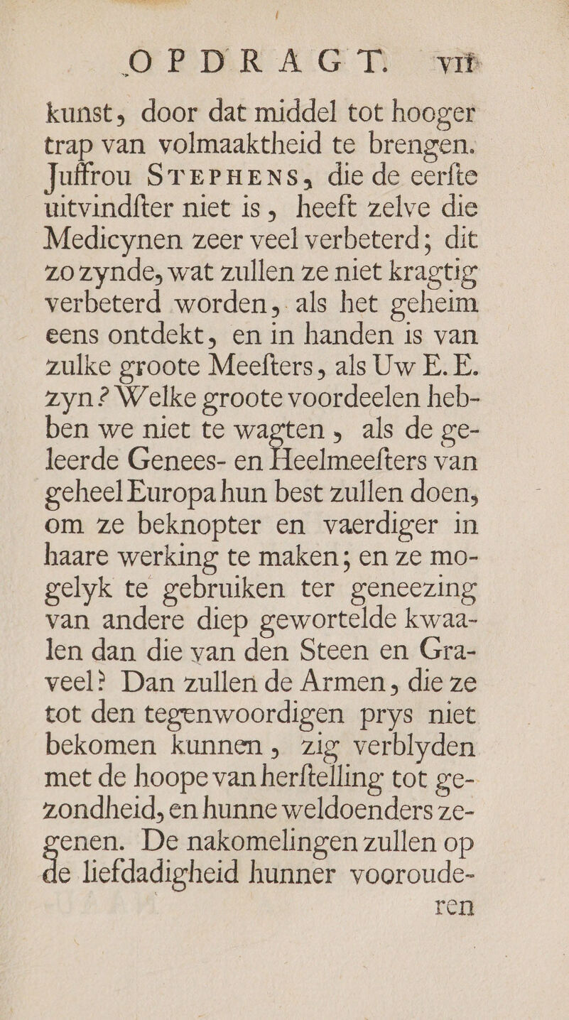 CE gen DW Î CFBTERR AG TI) Sen kunst, door dat middel tot hooger trap van volmaaktheid te brengen. Juffrou STEePnHeNs, die de eerfte witvindfter niet is, heeft zelve die Medicynen zeer veel verbeterd; dit zo zynde, wat zullen ze niet kragtig verbeterd worden, als het geheim eens ontdekt, en in handen is van zulke groote Meefters, als Uw E. E. zyn? Welke groote voordeelen heb- ben we niet te wagten „ als de ge- leerde Genees- en A elutesfers van geheel Europa hun best zullen doen, om ze beknopter en vaerdiger in haare werking te maken; en ze mo- gelyk te gebruiken ter geneezing van andere diep gewortelde kwaa- len dan die van den Steen en Gra- veel? Dan zullen de Armen, die ze tot den tegenwoordigen prys niet bekomen kunnen, zig verblyden met de hoope van herftelling tot ge- zondheid, en hunne weldoenders ze- enen. De nakomelingen zullen op de liefdadigheid hunner vooroude- ren