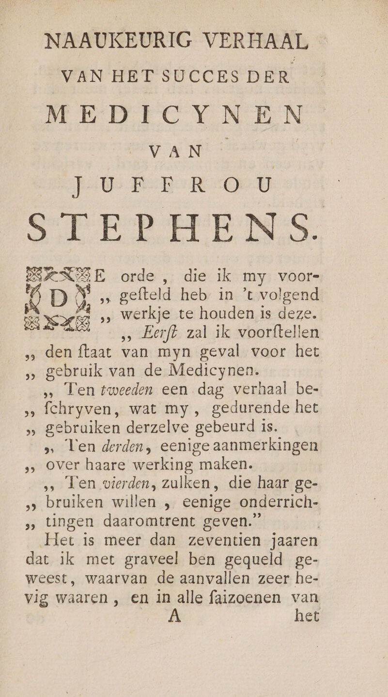 NAAUKEURIG VERHAAL VAN HET SUCCES DER MEDICYNEN VAN * Gh PU Ree ROD STEPHENS. SSENSE orde , die ik my voors (4 D NS „ gefteld heb in ’t volgend Ape ie werkje te houden is deze. ‚… Eerft zal ik voorftellen den ftaat van myn geval voor het gebruik van de Medicynen. „ Ten tweeden een dag verhaal be- ‚‚ fchryven, wat my, gedurende het &gt; gebruiken derzelve gebeurd is. ‚ Ten derden, eenige aanmerkingen ‚&gt; over haare werking maken. … Ten vierden, zulken, die haar ge- ‚‚ bruiken willen , eenige onderrich- „‚ tingen daaromtrent geven.” Het is meer dan zeventien jaaren dat ik met graveel ben gequeld ge- weest, waarvan de aanvallen zeer he- vig waaren , en in alle faizoenen van | het