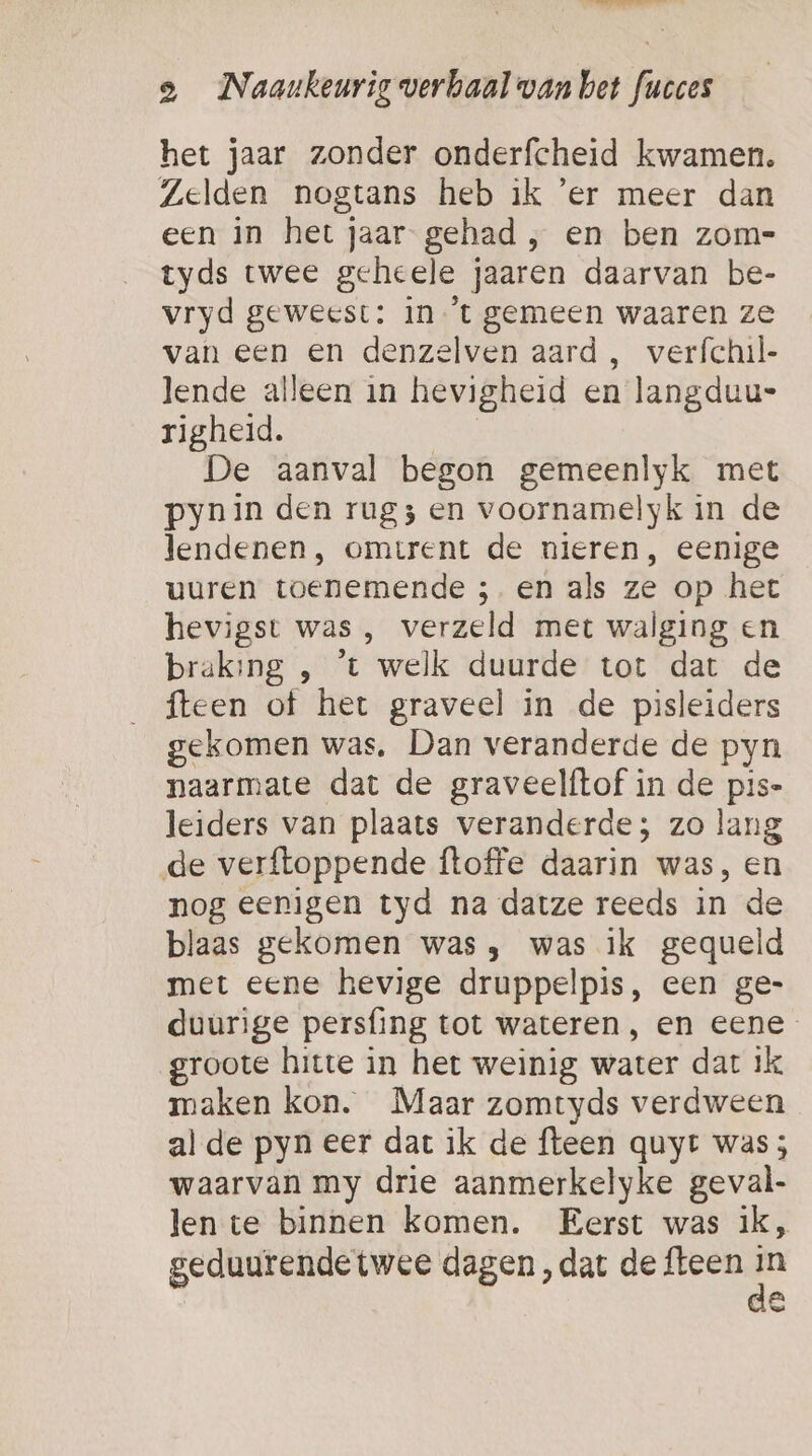 eer! dn identi a _Naankeurig verbaal van bet fucces het jaar zonder onderfcheid kwamen. Zelden nogtans heb ik er meer dan een in het jaar gehad , en ben zom- tyds twee geheele jaaren daarvan be- vryd geweest: in ’t gemeen waaren ze van een en denzelven aard , verfchil- lende alleen in hevigheid en langduu- righeid. De aanval begon gemeenlyk met pynin den rug3 en voornamelyk in de lendenen, omtrent de nieren, eenige uuren toenemende ;. en als ze op het hevigst was , verzeld met walging en braking , ‘t welk duurde tot dat de fteen of het graveel in de pisleiders gekomen was, Dan veranderde de pyn naarmate dat de graveelftof in de pis- leiders van plaats veranderde; zo lang de verftoppende ftoffe daarin was, en nog eenigen tyd na datze reeds in de blaas gekomen was, was ik gequeld met eene hevige druppelpis, een ge- duurige persfing tot wateren , en eene groote hitte in het weinig water dat ik maken kon. Maar zomtyds verdween al de pyn eer dat ik de fteen quyr was; waarvan my drie aanmerkelyke geval- len te binnen komen. Eerst was ik, geduurende twee dagen ‚dat de fteen ee Ë