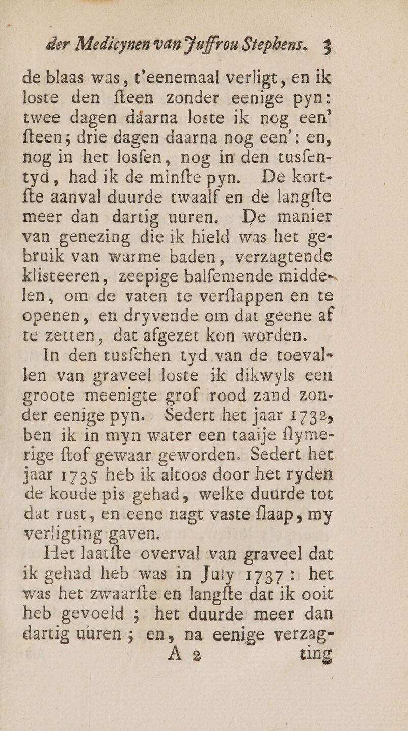 de blaas was, t'eenemaal verligt,en ik loste den fteen zonder eenige pyn: twee dagen ddarna loste ik nog een’ {teen ; drie dagen daarna nog een’: en, nog in het losfen, nog in den tusfen- tyd, had ik de minfte pyn. De kort- fte aanval duurde twaalf en de langfte meer dan dartig uuren. De manier van genezing die ik hield was het ge- bruik van warme baden, verzagtende klisteeren, zeepige balfemende midde len, om de vaten te verflappen en te openen, en dryvende om dat geene af te zetten, dat afgezet kon worden. In den tusfchen tyd van de toeval= len van graveel loste ik dikwyls een groote meenigte grof rood zand zon- der eenige pyn. Sedert het jaar 17323 ben ik in myn water een taaije (lyme- rige {tof gewaar geworden. Sedert het jaar 1735 heb ik altoos door het ryden de koude pis gehad, welke duurde tot dat rust, en eene nagt vaste flaap, my verligting gaven. Het laat{te overval van graveel dat ik gehad heb was in Juiy 1737 : het was het zwaarfte en langfte dart ik ooit heb gevoeld ; het duurde meer dan dartig uuren ; en, na eenige verzag- A 2 ting