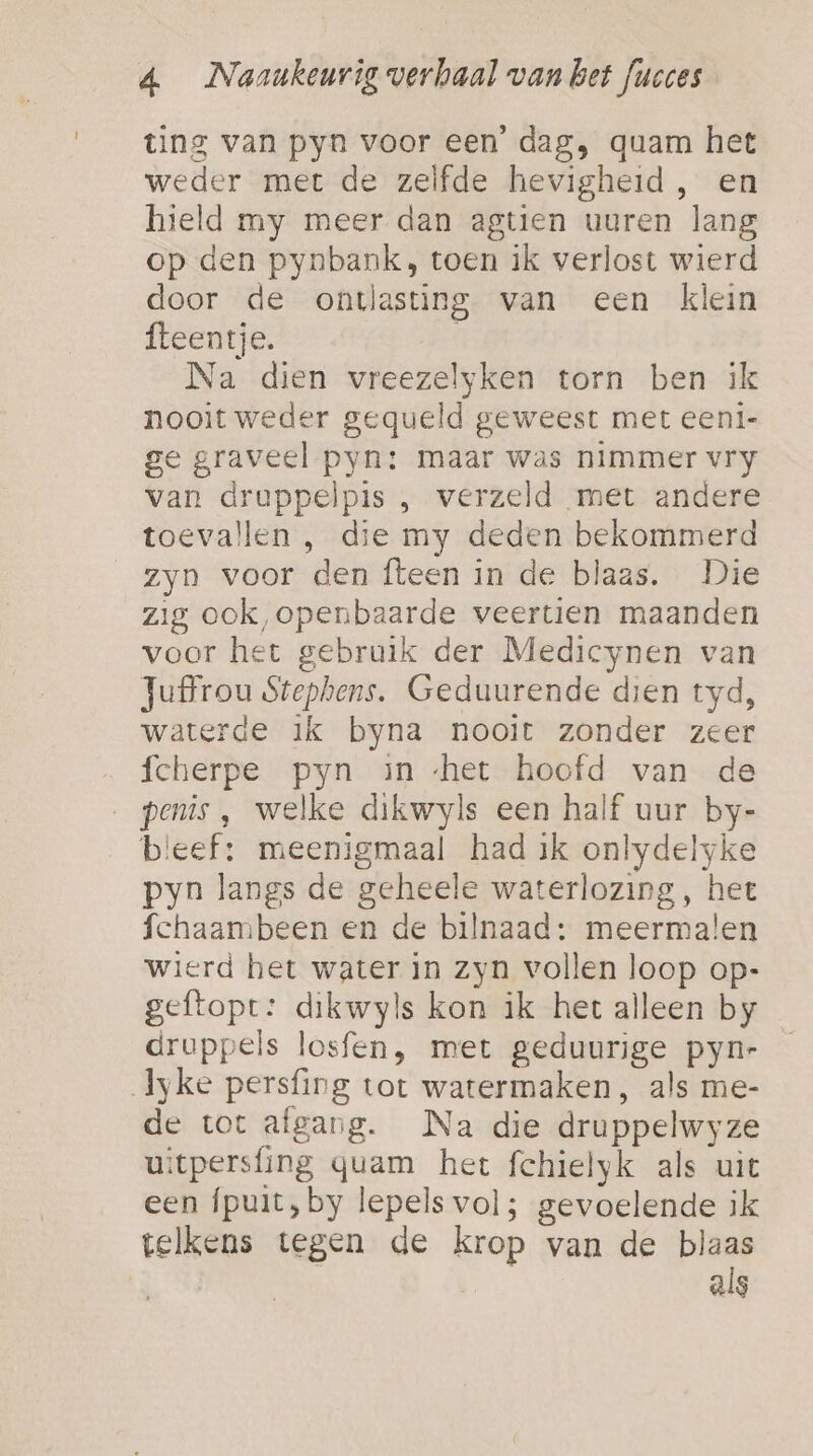 ting van pyn voor een’ dag, quam het weder met de zelfde hevigheid , en hield my meer dan agtien uuren lang op den pynbank, toen ik verlost wierd door de ontlasting van een klein fteentje. | Na dien vreezelyken torn ben ik nooit weder gequeld geweest met eeni- ge graveel pyn: maar was nimmer vry van druppelpis , verzeld met andere toevallen , die my deden bekommerd zyn voor den fteen in de blaas. Die zig ook, openbaarde veertien maanden voor het gebruik der Medicynen van Juffrou Stephens. Geduurende dien tyd, waterde ik byna nooit zonder zeer fcherpe pyn in ‘het hoofd van de penis , welke dikwyls een half uur by- bleef: meenigmaal had ik onlydelyke pyn langs de geheele waterlozing, het fchaambeen en de bilnaad: meermalen wierd het water in zyn vollen loop op- geftopt: dikwyls kon ik het alleen by druppels losfen, met geduurige pyn- Jyke persfing tot watermaken, als me- de tot afgang. Na die druppelwyze uitpersfing quam het fchielyk als uit een fpuit, by lepels vol; gevoelende ik telkens tegen de krop van de blaas als