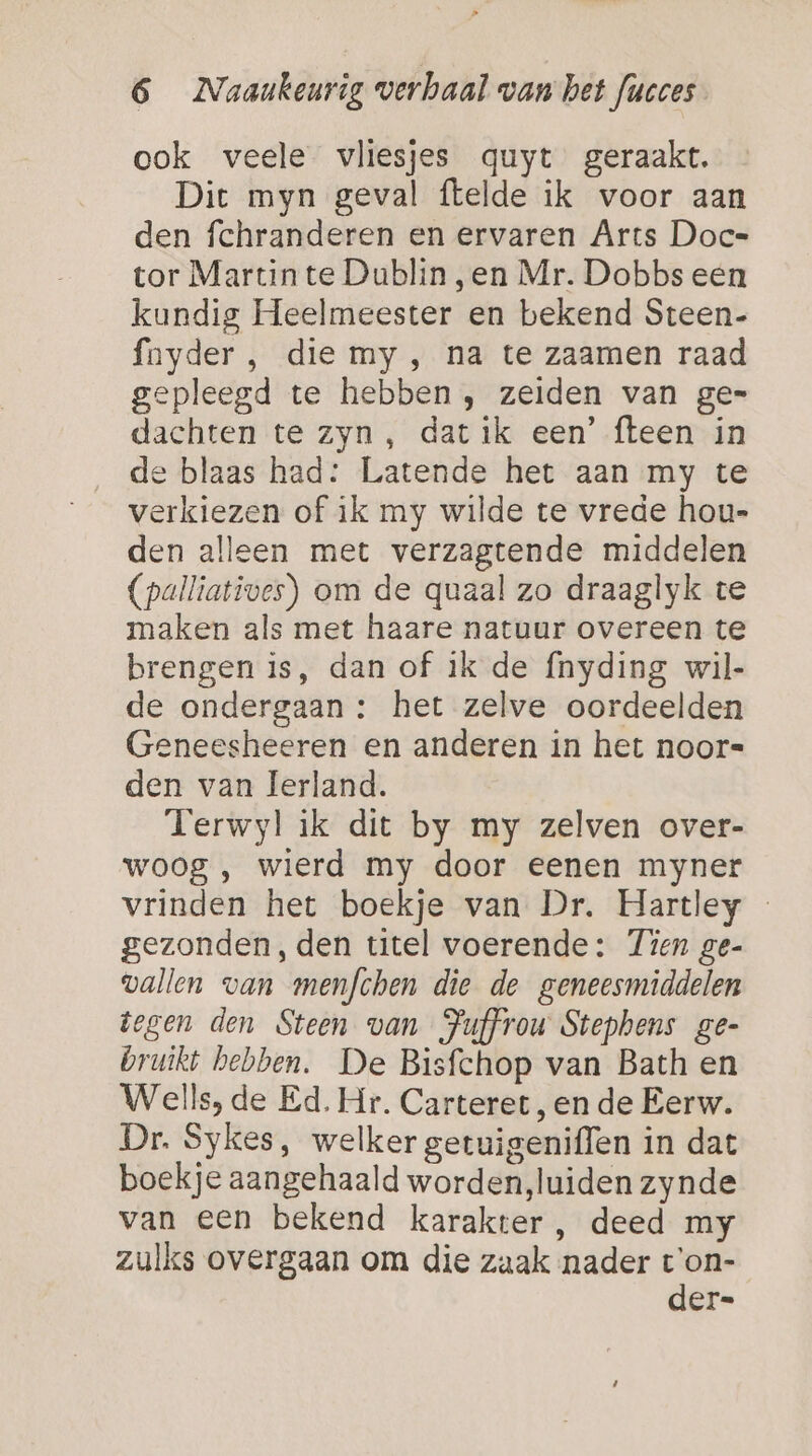 ook veele vliesjes quyt geraakt. Dit myn geval ftelde ik voor aan den fchranderen en ervaren Arts Doc- tor Martin te Dublin ,en Mr. Dobbs een kundig Heelmeester en bekend Steen- fnyder , die my, na te zaamen raad gepleegd te hebben , zeiden van ge= dachten te zyn, dat ik een’ fteen in de blaas had: Latende het aan my te verkiezen of ik my wilde te vrede hou- den alleen met verzagtende middelen (palliatives) om de quaal zo draaglyk te maken als met haare natuur overeen te brengen is, dan of ik de fnyding wil- de ondergaan : het zelve oordeelden Geneesheeren en anderen in het noor« den van Ierland. Terwyl ik dit by my zelven over- woog, wierd my door eenen myner vrinden het boekje van Dr. Hartley - gezonden, den titel voerende: Tien ge- vallen van menfchen die de geneesmiddelen tegen den Steen van Juffrou Stephens ge- bruikt bebben. De Bisfchop van Bath en Wells, de Ed. Hr. Carteret, en de Eerw. Dr. Sykes, welker getuigeniffen in dat boekje aangehaald worden,luiden zynde van een bekend karakter, deed my zulks overgaan om die zaak nader t'on- der=