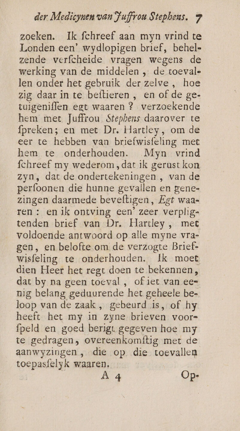 zoeken. Ik fchreef aan myn vrind te Londen een’ wydlopigen brief, behel= zende verfcheide vragen wegens de werking van de middelen , de toevale len onder het gebruik der zelve , hoe zig daar in te beftieren , en of de ge- tuigeniflen egt waaren ? verzoekende hem met Juffrou Stephens daarover te preken; en met Dr. Hartley, om de eer te hebben van briefwisfeling met hem te onderhouden. Myn vrind fchreef my wederom ,dat ik gerust kon Zyn, dat de ondertekeningen , van de perfoonen die hunne gevallen en gene- zingen daarmede beveftigen, Egt waa= ren : en ik ontving een’ zeer verplig- tenden brief van Dr. Hartley , met voldoende antwoord op alle myne vra- gen, en belofte om de verzogte Brief- wisfeling te onderhouden. Ik moet dien Heer het regt doen te bekennen, dat by na geen toeval , of iet van ee= nig belang geduurende het geheele be= loop van de zaak , gebeurd is, of hy heeft het my in zyne brieven voors fpeld en goed berigt gegeven hoe my te gedragen, overeenkomftig met de aanwyzingen , die op die toevallen toepasfelyk waaren, À 4 Op-