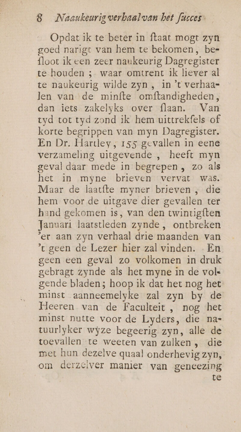 Opdat ik te beter in ftaat mogt zyn goed narigt van hem te bekomen, be= floot ik een zeer naukeurig Dagregister te houden ; waar omtrent ik liever al te naukeurig wilde zyn, in ’t verhaa- len van de minfte omftandigheden, dan iets zakelyks over flaan. Van tyd tot tyd zond ik hem uittrekfels of korte begrippen van myn Dagregister. En Dr. Hartley, 155 gevallen in eene verzameling uitgevende , heeft myn geval daar mede in begrepen , zo als het in myne brieven vervat was. Maar de laacfte myner brieven , die hem voor de uitgave dier gevallen ter hand gekomen is, van den twintigften Januari laatstleden zynde, ontbreken ‘er aan zyn verhaal drie maanden van t geen de Lezer hier zal vinden. - Én geen een geval zo volkomen in druk gebragt zynde als het myne in de vol gende bladen; hoop ik dat het nog het minst aanneemelyke zal zyn by de Heeren van de Faculteit , nog ‘het minst nutte voor de Lyders, die na- tuurlyker wyze begeerig zyn, alle de toevallen te weeten van zulken , die met hun dezelve quaal onderhevig zyn, om derzeiver manier van geneezing te