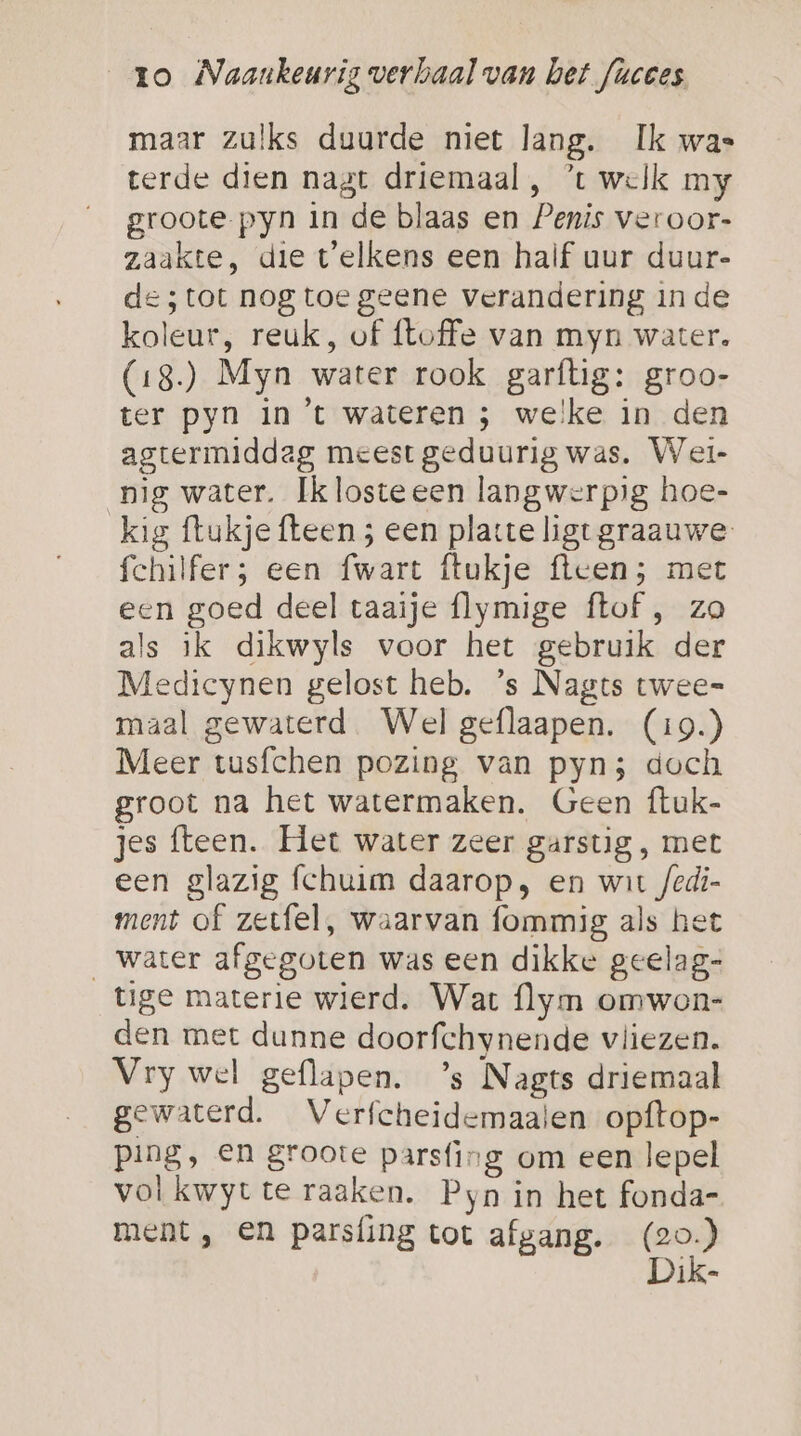 maar zulks duurde niet lang. Ik was terde dien nagt driemaal , *t welk my groote-pyn in de blaas en Penis veroor- zaakte, die telkens een half uur duur- des tot nog toe geene verandering inde koleur, reuk, of ftoffe van myn water. (18.) Myn water rook garftig: groo- ter pyn in 't wateren ; welke in den agtermiddeag meest geduurig was. Wet- pig water. Iklosteeen langwerpig hoe- kig ftukje fteen ; een platte ligt graauwe- fchilfer; een fwart ftukje ftcen; met een goed deel taaije flymige ftof , za als ik dikwyls voor het gebruik der Medicynen gelost heb. ’s Nagts twee= maal gewaterd. Wel geflaapen. (19.) Meer tusfchen pozing van pyn3 doch groot na het watermaken. Geen ftuk- jes fteen. Het water zeer garstig, met een glazig fchuim daarop, en wit /edi- ment of zetfel, waarvan fommig als het water afgegoten was een dikke geelag- tige materie wierd. War flym omwon- den met dunne doorfchynende vliezen. Vry wel geflapen. ’s Nagts driemaal gewaterd. Verfcheidemaaien opftop- ping, en groote parsfing om een lepel vol kwyt te raaken. Pyn in het fonda- ment , en parsfing tot afgang. (20) Dik-