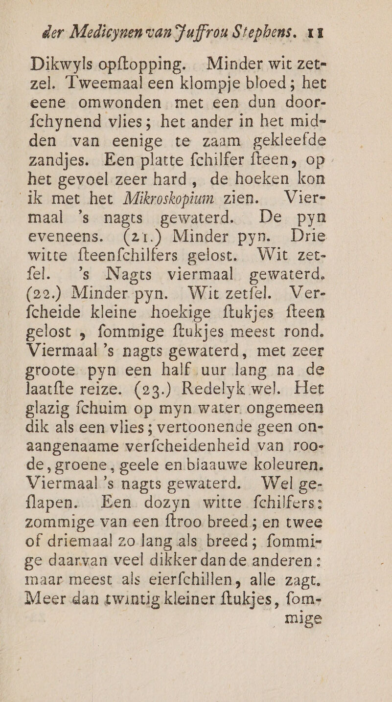 Dikwyls opftopping. Minder wit zet= zel. Tweemaal een klompje bloed ; het eene omwonden met een dun door- fchynend vlies; het ander in het mid= den van eenige te zaam gekleefde zandjes. Een platte fchilfer fteen, op het gevoel zeer hard, de hoeken kon ik met het Mikroskopium zien. Vier- maal 's nagts gewaterd. De pyn eveneens. (21.) Minder pyn. Drie witte fteenfchilfers gelost. Wit zet- fel. ’s Nagts viermaal gewaterd, (22.) Minder -pyn. Wit zetfel. Ver- fcheide kleine hoekige ftukjes fteen gelost } fommige ftukjes meest rond. Viermaal ’s nagts gewaterd, met zeer groote pyn een half uur lang na de laatfte reize. (23.) Redelyk wel. Het glazig íchuim op myn water. ongemeen dik als een vlies ; vertoonende geen on= aangenaame verfcheidenheid van roo- de, groene, geele en biaauwe koleuren. Viermaal ’s nagts gewaterd. Wel ge- flapen. Een dozyn witte fchilfers: zommige van een ftroo breed; en twee of driemaal zo lang als breed; fommis ge daarvan veel dikker dan de anderen : maar meest als eierfchillen, alle zagt. Meer dan twintig kleiner ftukjes, fom- mige