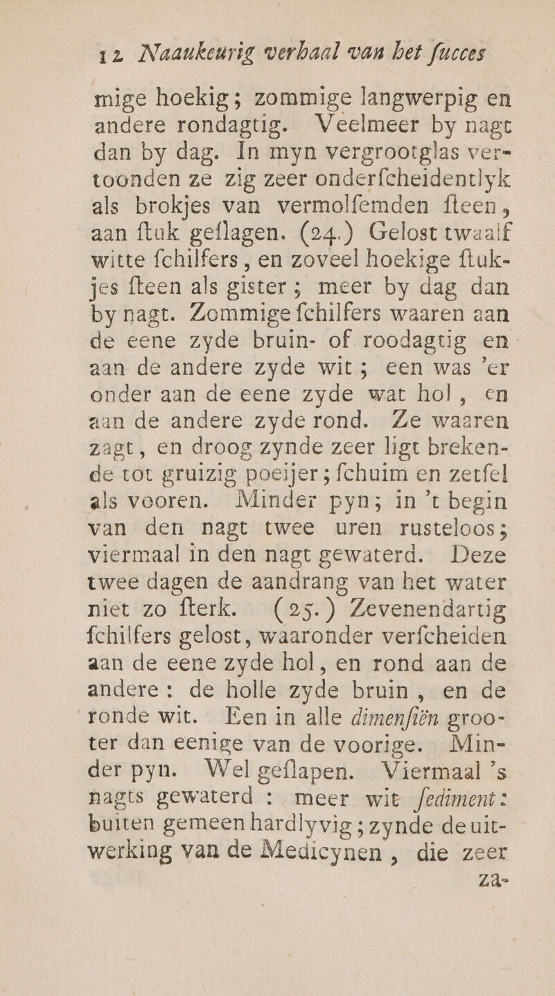 mige hoekig; zommige langwerpig en andere rondagtig. Veelmeer by nagt dan by dag. In myn vergrootglas ver= toonden ze zig zeer onderfcheidentlyk als brokjes van vermolfemden fteen, aan {luk geflagen. (24.) Gelost twaalf witte fchilfers , en zoveel hoekige ftuk- jes fleen als gister ; meer by dag dan by nagt. Zommige fchilfers waaren aan de eene zyde bruin- of roodagtig en- aan de andere zyde wit; een was ’er onder aan de eene zyde wat hol, en aan de andere zyde rond. Ze waaren zagt, en droog zynde zeer ligt breken- de tot gruizig poeijer ; fchuim en zerfel als vooren. Minder pyn; in ’t begin van den nagt twee uren rusteloos; viermaal in den nagt gewaterd. Deze twee dagen de aandrang van het water niet zo flerk. (25.) Zevenendartig fchilfers gelost, waaronder verfcheiden aan de eene zyde hol, en rond aan de andere: de holle zyde bruin , en de ronde wit. Een in alle dimenfiën groo- ter dan eenige van de voorige. Min- der pyn. Wel geflapen. Viermaal ’s hagts gewaterd : meer wit fediment : buiten gemeen hardlyvig ; zynde de uit- werking van de Medicynen , die zeer za-