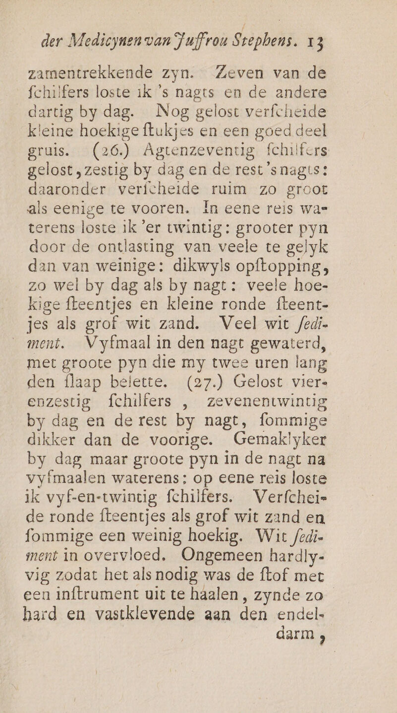 zamentrekkende zyn. Zeven van de fchilfers loste ik 's nagts en de andere dartig by dag. Nog gelost verfcheide kleine hoekige flukjes en een goed deel gruis. (26) Agtenzeventig fchilfers gelost, zestig by dag en de rest ’snagts: daaronder verfcheide ruim zo groot als eenige te vooren. In eene reis was terens loste ik ‘er twintig: grooter pyn door de ontlasting van veele te gelyk dan van weinige: dikwyls opftopping, zo wel by dag als by nagt: veele hoe- kige fteentjes en kleine ronde fteent- jes als grof wit zand. Veel wit /edi- ment. Vyfmaal in den nagt gewaterd, met groote pyn die my twee uren lang den flaap belette. (27.) Gelost vier- enzestig fchilfers , zevenentwintig by dag en derest by nagt, fommige dikker dan de voorige. Gemaklyker by dag maar groote pyn in de nagt na vyfmaalen waterens: op eene reis loste ik vyf-en-twincig fchilfers. Verfchei= de ronde fteentjes als grof wit zand en fommige een weinig hoekig. Wit /edi- ment in overvloed. Ongemeen hardly- vig zodat het als nodig was de ftof met een inftrument uit te haalen, zynde zo hard en vastklevende aan den endel- darm ,