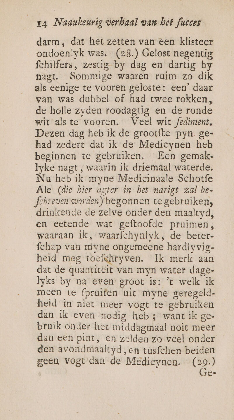 darm, dat het zetten van een klisteer __ondoen!yk was. (28.) Gelost negentig fchilfers, zestig by dag en dartig by nagt. Sommige waaren ruim zo dik als eenige te vooren geloste: een’ daar van was dubbel of had twee rokken, de holle zyden roodagtig en de ronde wit als te vooren. Veel wit fediment, Dezen dag heb ik de grootfte pyn ge- had zedert dat ik de Medicynen heb beginnen te gebruiken. Een gemak- lyke nagt , waarin ik driemaal waterde. Na heb ik myne Medicinaale Schotfe Ale (die hier agter in het narist zal be- Jchreven worden) begonnen te gebruiken, drinkende de zelve onder den maaltyd, en eetende wat geftoofde pruimen, waaraan ìk, waarfchynlyk, de beter- fchap van myne ongemeene hardlyvig- heid mag toefchryven. Ik merk aan dat de quanticeit van myn water dage- Iyks by na even groot is: ’t welk ik meen te fpraiten uit myne geregeld- heid in niet meer vogt te gebruiken dan ik even nodig heb ; want ik ge- bruik onder het middagmaal noit meer dan een pint, en zelden zo veel onder den avondmaaltyd, en tusfchen beiden geen vogt dan de Medicynen. bi ; Ce.