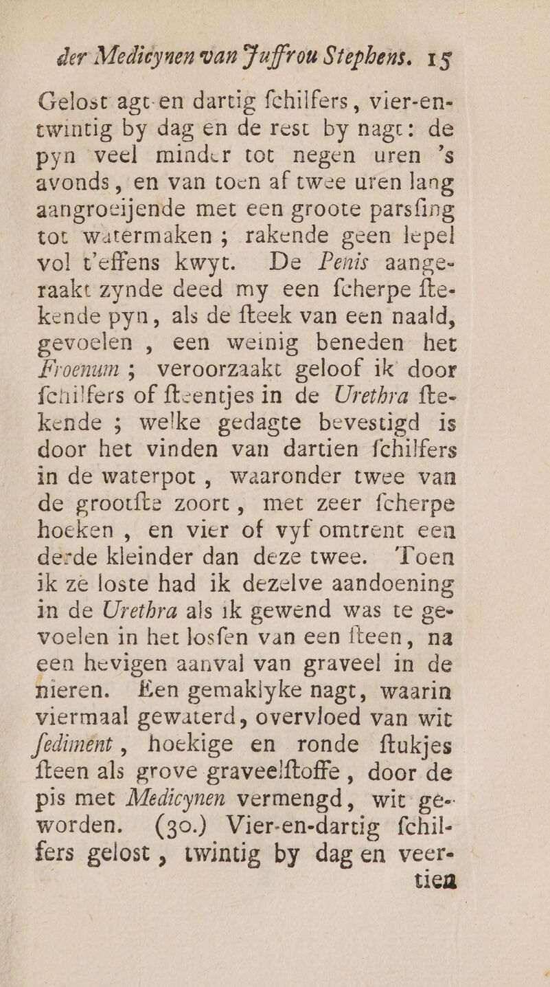 Gelost agt-en dartig fchilfers , vier-en- twintig by dag en de rest by nage: de pyn veel minder tot negen uren ’s avonds, en van toen af twee uren lang aangroeijende met een groote parsfing tot watermaken ; rakende geen lepel vol veffens kwyt. De Penis aange- raakt zynde deed my een fcherpe fte- kende pyn, als de fteek van een naald, gevoelen , een weinig beneden het Froenum ; veroorzaakt geloof ik door fchilfers of {teentjes in de Urethra fte- kende ; welke gedagte bevestigd is door het vinden van dartien fchilfers in de waterpot , waaronder twee van de grootfte zoort , met zeer fcherpe hoeken , en vier of vyf omtrent een derde kleinder dan deze twee. ‘Toen ik ze loste had ik dezelve aandoening in de Urethra als ik gewend was te gee voelen in het losfen van een iteen, na een hevigen aanval van graveel in de nieren. Een gemaklyke nagt, waarin viermaal gewaterd, overvloed van wit fediment, hoekige en ronde ftukjes fteen als grove graveelftoffe , door de pis met Medicynen vermengd, wit ge- worden. (3o.) Vier-en-dartig fchil- fers gelost, twintig by dagen veer- tiea