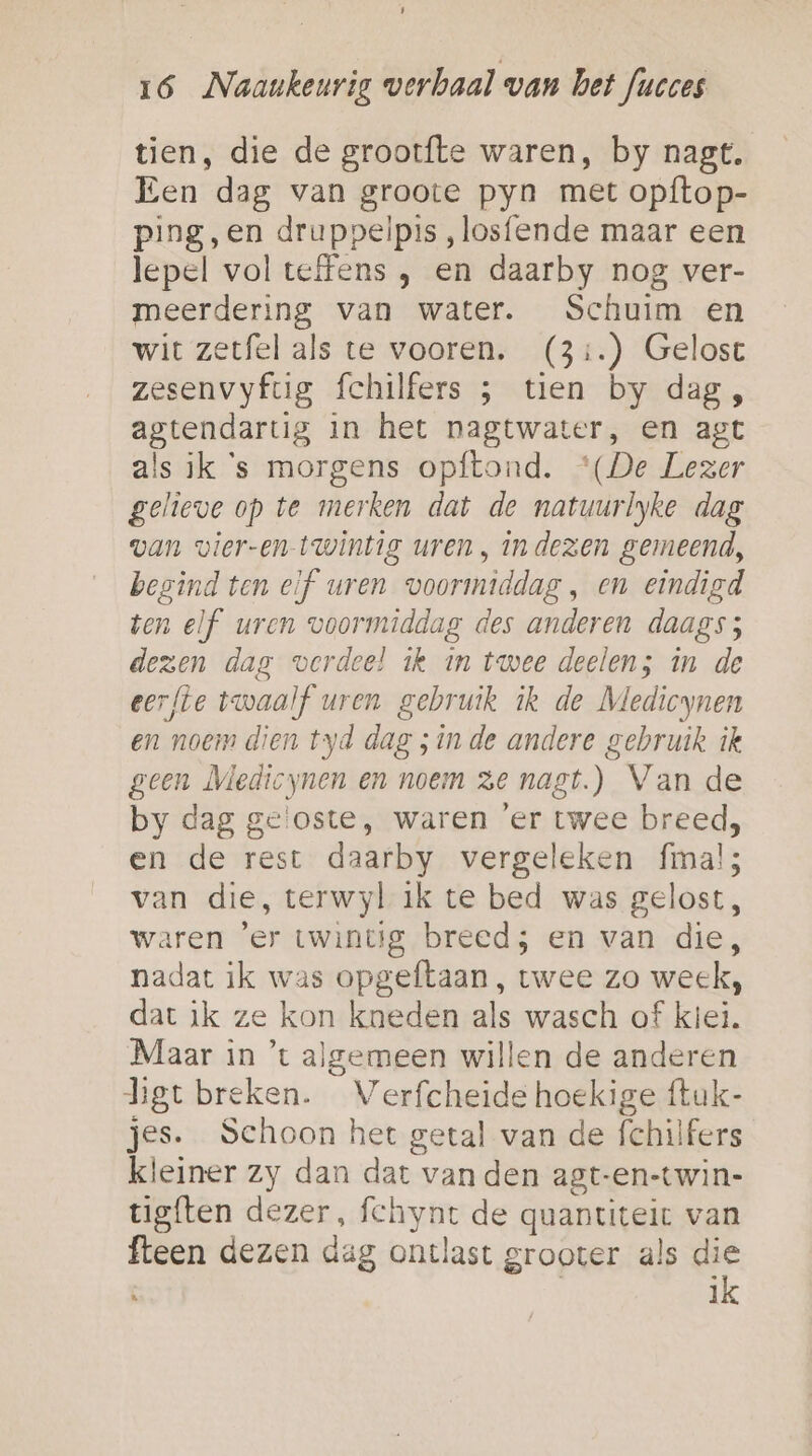 1 16 Naaunkeurig verhaal wan het Jucces tien, die de grootfte waren, by nagt, Een dag van groote pyn met opftop- ping,en druppelpis „losfende maar een lepel volteffens , en daarby nog ver- meerdering van water. Schuim en wit zetfel als te vooren. (3:.) Gelost zesenvyfug fchilfers ; tien by dag , agtendartig in het nagtwater, en agt als ik ‘s morgens opftond. “(De Lezer gelieve op te merken dat de natuurlyke dag van vier-en- twintig uren , indezen gemeend, begind ten eif uren voormiddag, en eindigd ten elf uren voormiddag des anderen daags; dezen dag verdeel ik in twee deelen; in de eerfte twaalf uren gebruik ik de Medicynen en noem dien tyd dag ;in de andere gebruik ik geen Medicynen en noem ze nagt.) Van de by dag ge'oste, waren ‘er twee breed, en de rest daarby vergeleken fmal; van die, terwyl ik te bed was gelost, waren 'er twintig breed; en van die, nadat ik was opgeftaan, twee zo week, dat ik ze kon kneden als wasch of kiei. Maar in ’t algemeen willen de anderen hgt breken. Verfcheide hoekige ftuk- jes. Schoon het getal van de fchilfers kleiner zy dan dat van den agt-en-twin- tigften dezer, fechynr de quantiteit van fteen dezen dag ontlast grooter als die | ik