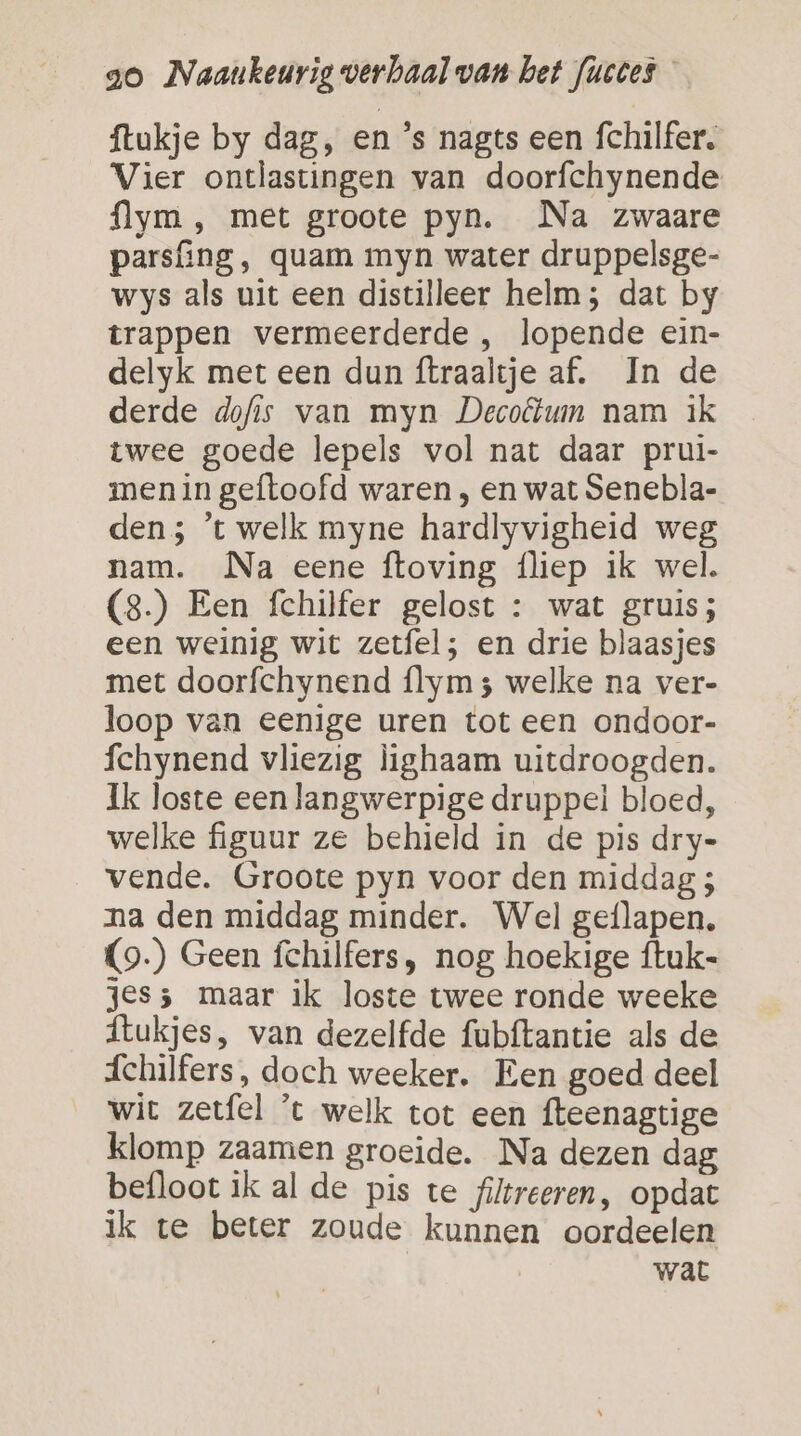 ftukje by dag, en ’s nagts een fchilfer. Vier ontlastingen van doorfchynende flym , met groote pyn. Na zwaare parsfing, quam myn water druppelsge- wys als uit een distilleer helm; dat by trappen vermeerderde , lopende ein- delyk met een dun ftraaltje af. In de derde dofis van myn Decolum nam ik twee goede lepels vol nat daar prui- menin geftoofd waren , en wat Senebla- den; 't welk myne hardlyvigheid weg nam. Na eene ftoving {liep ik wel. (8.) Een fchilfer gelost : wat gruis; een weinig wit zetfel; en drie blaasjes met doorfchynend flym 5 welke na ver- loop van eenige uren tot een ondoor- fchynend vliezig lighaam uitdroogden. Ik loste een langwerpige druppel bloed, welke figuur ze behield in de pis dry- vende. Groote pyn voor den middag ; na den middag minder. Wel geflapen, (9) Geen fchilfers, nog hoekige ftuk- jes; maar ik loste twee ronde weeke flukjes, van dezelfde fubftantie als de áchilfers, doch weeker. Een goed deel wit zetfel 't welk tot een fteenagtige klomp zaamen groeide. Na dezen dag befloot ik al de pis te filtreeren, opdat ik te beter zoude kunnen oordeelen wat